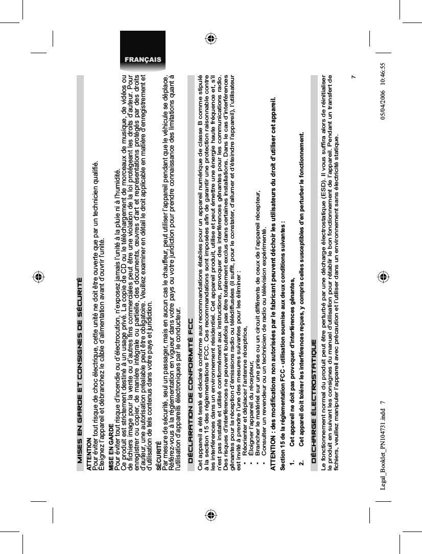 7FRANÇAISMISES EN GARDE ET CONSIGNES DE SÉCURITÉ ATTENTION Pour éviter tout risque de choc électrique, cette unité ne doit être ouverte que par un technicien qualiﬁ é. Éteignez l’appareil et débranchez le câble d’alimentation avant d’ouvrir l’unité. MISE EN GARDE Pour éviter tout risque d’incendie ou d’électrocution, n’exposez jamais l’unité à la pluie ni à l’humidité. Ce produit est strictement destiné à un usage privé. La copie de CD ou le téléchargement de morceaux de musique, de vidéos ou de ﬁ chiers image pour la vente ou d’autres ﬁ ns commerciales peut être une violation de la loi protégeant les droits d’auteur. Pour enregistrer ou copier, de manière intégrale ou partielle, des documents, œuvres d’art et représentations protégés par des droitsd’auteur, une autorisation préalable peut être obligatoire. Veuillez examiner en détail le droit applicable en matière d’enregistrement et d’utilisation de tels contenus dans votre pays et juridiction. SÉCURITÉ Par mesure de sécurité, seul un passager, mais en aucun cas le chauffeur, peut utiliser l’appareil pendant que le véhicule se déplace. Référez-vous à la réglementation en vigueur dans votre pays ou votre juridiction pour prendre connaissance des limitations quant à l’utilisation d’appareils électroniques par le conducteur. DÉCLARATION DE CONFORMITÉ FCC Cet appareil a été testé et déclaré conforme aux recommandations établies pour un appareil numérique de classe B comme stipulé à la section 15 des réglementations FCC. Ces recommandations sont imposées aﬁ n de garantir une protection raisonnable contre les interférences dans un environnement résidentiel. Cet appareil produit, utilise et peut émettre une énergie haute fréquence et, s’il n’est pas installé et utilisé conformément aux instructions, provoquer des interférences gênantes pour les communications radio.Des risques d’interférences ne peuvent toutefois pas être totalement exclus dans certaines installations. Dans le cas d’interférences gênantes pour la réception d’émissions radio ou télédiffusées (il sufﬁ t, pour le constater, d’allumer et d’éteindre l’appareil), l’utilisateur est invité à prendre l’une des mesures suivantes pour les éliminer : •  Réorienter et déplacer l’antenne réceptrice, •  Éloigner l’appareil du récepteur, •  Brancher le matériel sur une prise ou un circuit différents de ceux de l’appareil récepteur, •  Consulter un revendeur ou un technicien de radio ou télévision expérimenté. ATTENTION : des modiﬁ cations non autorisées par le fabricant peuvent déchoir les utilisateurs du droit d’utiliser cet appareil. Section 15 de la réglementation FCC - utilisation soumise aux deux conditions suivantes : 1.   Cet appareil ne doit pas provoquer d’interférences gênantes, 2.   Cet appareil doit tolérer les interférences reçues, y compris celles susceptibles d’en perturber le fonctionnement. DÉCHARGE ÉLECTROSTATIQUE Le fonctionnement normal du produit peut être perturbé par une décharge électrostatique (ESD). Il vous sufﬁ ra alors de réinitialiser le produit en suivant les consignes du manuel d’utilisation pour rétablir le bon fonctionnement de l’appareil. Pendant un transfert de ﬁ chiers, veuillez manipuler l’appareil avec précaution et l’utiliser dans un environnement sans électricité statique. Legal_Booklet_PN104731.indd 7Legal_Booklet_PN104731.indd   705/04/2006 10:46:5505/04/2006   10:46:55