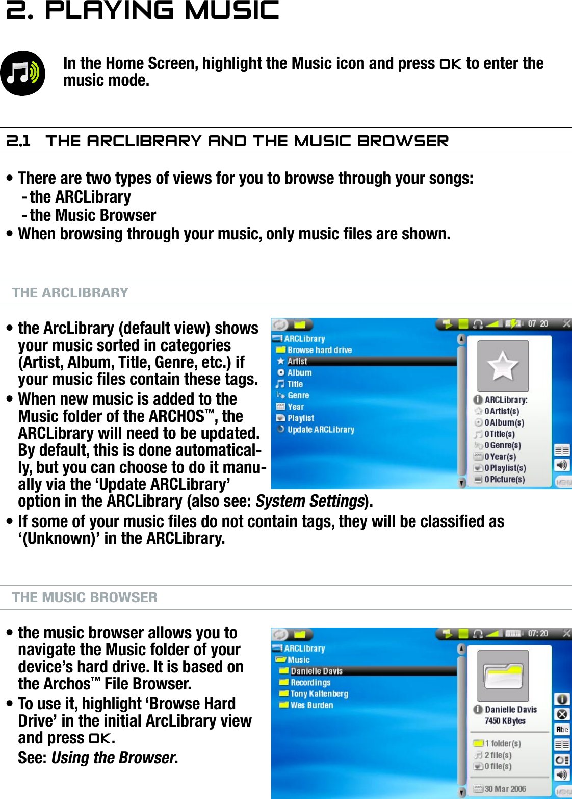 504/604MANUAL V2.0PLAYING MUSIC   &gt;   p. 142. PlayIng MusICIn the Home Screen, highlight the Music icon and press OK to enter the music mode.2.1  The arClIbrary and The MusIC brOwserThere are two types of views for you to browse through your songs:the ARCLibrarythe Music BrowserWhen browsing through your music, only music les are shown.THE ARCLIBRARYthe ArcLibrary (default view) shows your music sorted in categories (Artist, Album, Title, Genre, etc.) if your music les contain these tags.When new music is added to the Music folder of the ARCHOS™, the ARCLibrary will need to be updated. By default, this is done automatical-ly, but you can choose to do it manu-ally via the ‘Update ARCLibrary’ option in the ARCLibrary (also see: System Settings).If some of your music les do not contain tags, they will be classied as ‘(Unknown)’ in the ARCLibrary.THE MUSIC BROWSERthe music browser allows you to navigate the Music folder of your device’s hard drive. It is based on the Archos™ File Browser.To use it, highlight ‘Browse Hard Drive’ in the initial ArcLibrary view and press OK.See: Using the Browser.•--••••••