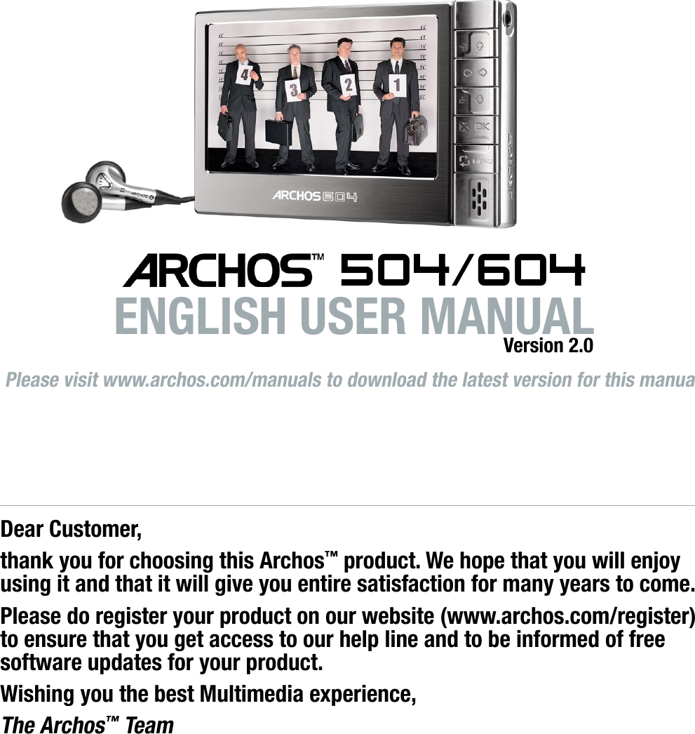 Please visit www.archos.com/manuals to download the latest version for this manual. 504/604ENGLISH USER MANUALVersion 2.0Dear Customer,thank you for choosing this Archos™ product. We hope that you will enjoy using it and that it will give you entire satisfaction for many years to come.Please do register your product on our website (www.archos.com/register) to ensure that you get access to our help line and to be informed of free software updates for your product.Wishing you the best Multimedia experience,The Archos™ TeamAll the information contained in this manual was correct at the time of publication. However, as our engineers are always updating and improving our products, your device’s software may have a slightly different appearance or modied functionality than presented in this manual.