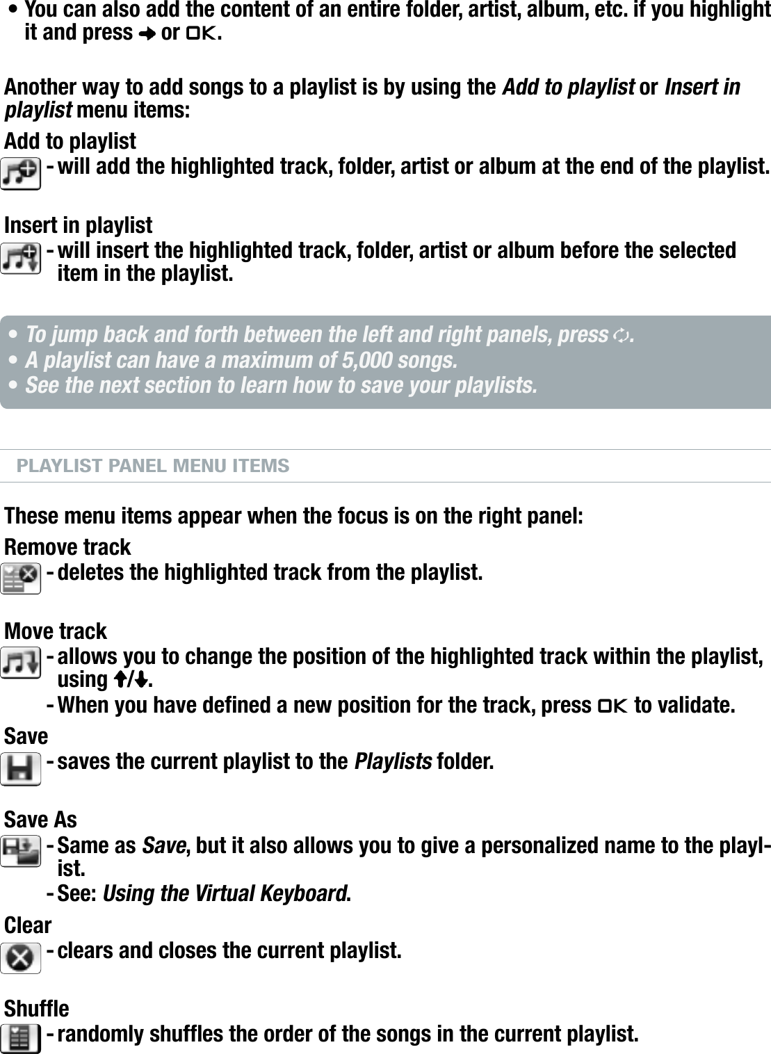 504/604MANUAL V2.0PLAYING MUSIC   &gt;   p. 21You can also add the content of an entire folder, artist, album, etc. if you highlight it and press   or OK.Another way to add songs to a playlist is by using the Add to playlist or Insert in playlist menu items:Add to playlistwill add the highlighted track, folder, artist or album at the end of the playlist.Insert in playlistwill insert the highlighted track, folder, artist or album before the selected item in the playlist.To jump back and forth between the left and right panels, press  .A playlist can have a maximum of 5,000 songs.See the next section to learn how to save your playlists.PLAYLIST PANEL MENU ITEMSThese menu items appear when the focus is on the right panel:Remove trackdeletes the highlighted track from the playlist.Move trackallows you to change the position of the highlighted track within the playlist, using  / .When you have dened a new position for the track, press OK to validate.Savesaves the current playlist to the Playlists folder.Save AsSame as Save, but it also allows you to give a personalized name to the playl-ist.See: Using the Virtual Keyboard.Clearclears and closes the current playlist.Shuferandomly shufes the order of the songs in the current playlist.•--•••--------