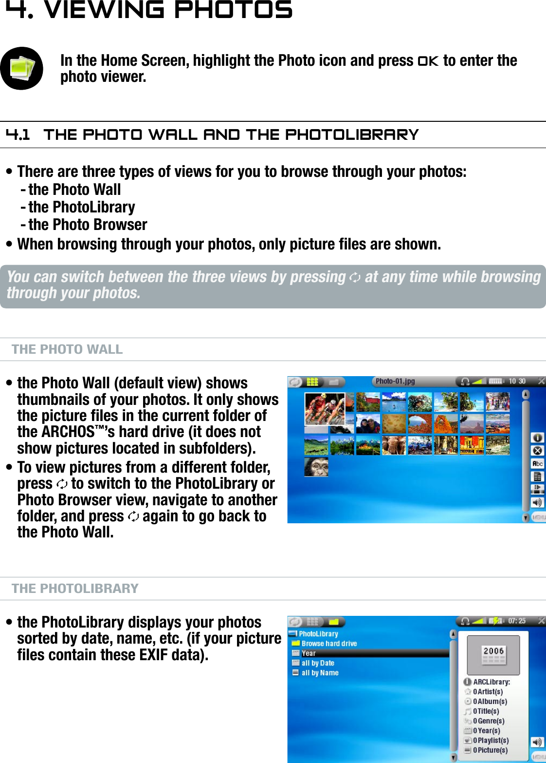 504/604MANUAL V2.0VIEWING PHOTOS   &gt;   p. 264. VIewIng PhOTOsIn the Home Screen, highlight the Photo icon and press OK to enter the photo viewer.4.1  The PhOTO wall and The PhOTOlIbraryThere are three types of views for you to browse through your photos:the Photo Wallthe PhotoLibrarythe Photo BrowserWhen browsing through your photos, only picture les are shown.You can switch between the three views by pressing   at any time while browsing through your photos.THE PHOTO WALLthe Photo Wall (default view) shows thumbnails of your photos. It only shows the picture les in the current folder of the ARCHOS™’s hard drive (it does not show pictures located in subfolders).To view pictures from a different folder, press   to switch to the PhotoLibrary or Photo Browser view, navigate to another folder, and press   again to go back to the Photo Wall.THE PHOTOLIBRARYthe PhotoLibrary displays your photos sorted by date, name, etc. (if your picture les contain these EXIF data).•---••••