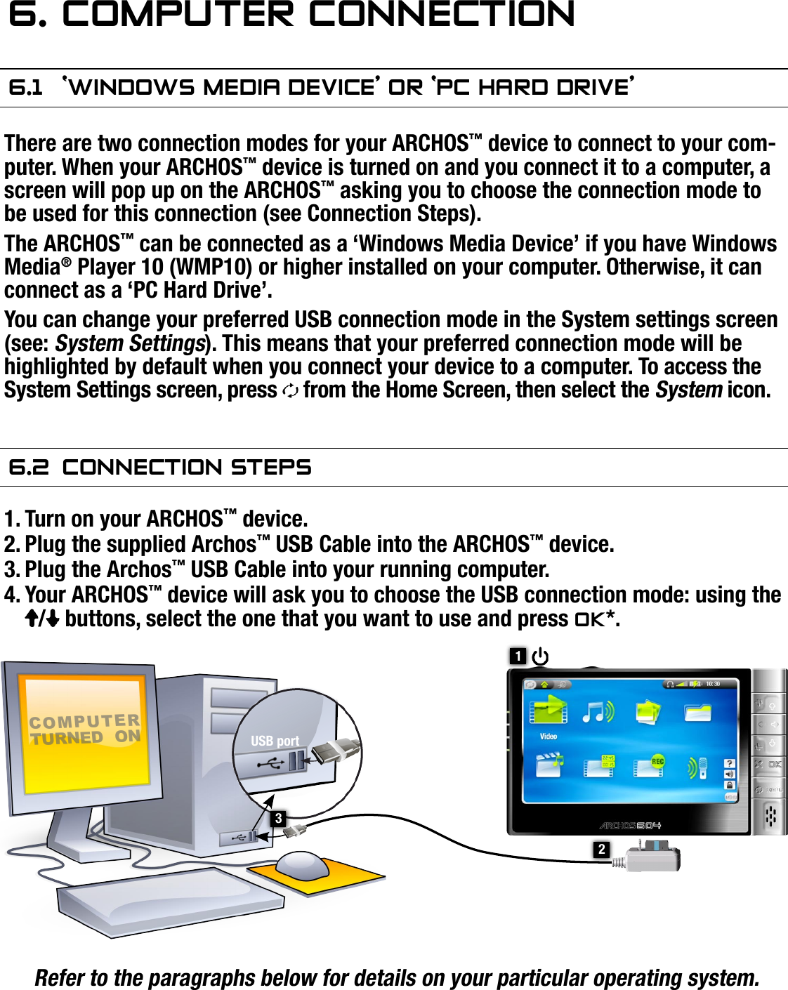 504/604MANUAL V2.0COMPUTER CONNECTION   &gt;   p. 366. COMPuTer COnneCTIOn6.1  ‘wIndOws MedIa deVICe’ Or ‘PC hard drIVe’There are two connection modes for your ARCHOS™ device to connect to your com-puter. When your ARCHOS™ device is turned on and you connect it to a computer, a screen will pop up on the ARCHOS™ asking you to choose the connection mode to be used for this connection (see Connection Steps).The ARCHOS™ can be connected as a ‘Windows Media Device’ if you have Windows Media® Player 10 (WMP10) or higher installed on your computer. Otherwise, it can connect as a ‘PC Hard Drive’.You can change your preferred USB connection mode in the System settings screen (see: System Settings). This means that your preferred connection mode will be highlighted by default when you connect your device to a computer. To access the System Settings screen, press   from the Home Screen, then select the System icon.6.2  COnneCTIOn sTePsTurn on your ARCHOS™ device.Plug the supplied Archos™ USB Cable into the ARCHOS™ device.Plug the Archos™ USB Cable into your running computer.Your ARCHOS™ device will ask you to choose the USB connection mode: using the /  buttons, select the one that you want to use and press OK*.Refer to the paragraphs below for details on your particular operating system.* If you select ‘Charge only’, your device will just charge its batteries via the USB cable. You can use it as normal. At any time, you will be able to enable the USB con-nection by selecting the Enable USB menu item in the Home Screen.1.2.3.4.21COMPUTER TURNED  ONUSB port3