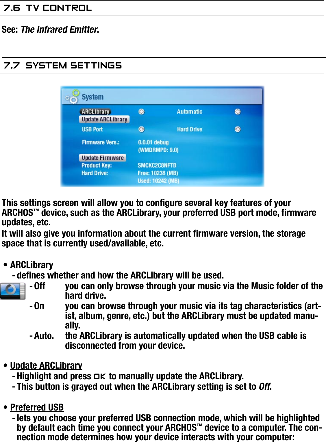 504/604MANUAL V2.0SETUP SCREEN   &gt;   p. 447.6  TV COnTrOlSee: The Infrared Emitter.7.7  sysTeM seTTIngsThis settings screen will allow you to congure several key features of your ARCHOS™ device, such as the ARCLibrary, your preferred USB port mode, rmware updates, etc.It will also give you information about the current rmware version, the storage space that is currently used/available, etc.ARCLibrarydenes whether and how the ARCLibrary will be used.Off  you can only browse through your music via the Music folder of the hard drive.On  you can browse through your music via its tag characteristics (art-ist, album, genre, etc.) but the ARCLibrary must be updated manu-ally.Auto.  the ARCLibrary is automatically updated when the USB cable is disconnected from your device.Update ARCLibraryHighlight and press OK to manually update the ARCLibrary.This button is grayed out when the ARCLibrary setting is set to Off.Preferred USBlets you choose your preferred USB connection mode, which will be highlighted by default each time you connect your ARCHOS™ device to a computer. The con-nection mode determines how your device interacts with your computer:•----•--•-
