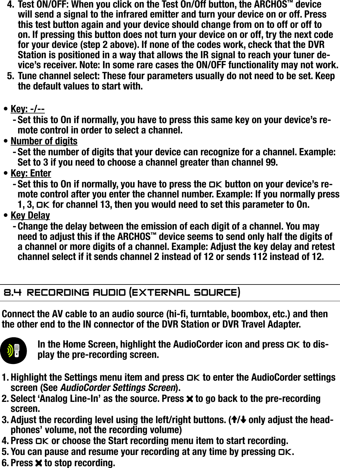 504/604MANUAL V2.0OPTIONAL FUNCTIONALITIES   &gt;   p. 54Test ON/OFF: When you click on the Test On/Off button, the ARCHOS™ device will send a signal to the infrared emitter and turn your device on or off. Press this test button again and your device should change from on to off or off to on. If pressing this button does not turn your device on or off, try the next code for your device (step 2 above). If none of the codes work, check that the DVR Station is positioned in a way that allows the IR signal to reach your tuner de-vice’s receiver. Note: In some rare cases the ON/OFF functionality may not work.Tune channel select: These four parameters usually do not need to be set. Keep the default values to start with.Key: -/--Set this to On if normally, you have to press this same key on your device’s re-mote control in order to select a channel.Number of digitsSet the number of digits that your device can recognize for a channel. Example: Set to 3 if you need to choose a channel greater than channel 99.Key: EnterSet this to On if normally, you have to press the OK button on your device’s re-mote control after you enter the channel number. Example: If you normally press 1, 3, OK for channel 13, then you would need to set this parameter to On.Key DelayChange the delay between the emission of each digit of a channel. You may need to adjust this if the ARCHOS™ device seems to send only half the digits of a channel or more digits of a channel. Example: Adjust the key delay and retest channel select if it sends channel 2 instead of 12 or sends 112 instead of 12.8.4  reCOrdIng audIO (exTernal sOurCe)Connect the AV cable to an audio source (hi-, turntable, boombox, etc.) and then the other end to the IN connector of the DVR Station or DVR Travel Adapter.In the Home Screen, highlight the AudioCorder icon and press OK to dis-play the pre-recording screen.Highlight the Settings menu item and press OK to enter the AudioCorder settings screen (See AudioCorder Settings Screen).Select ‘Analog Line-In’ as the source. Press   to go back to the pre-recording screen.Adjust the recording level using the left/right buttons. ( /  only adjust the head-phones’ volume, not the recording volume)Press OK or choose the Start recording menu item to start recording.You can pause and resume your recording at any time by pressing OK.Press   to stop recording.4.5.•-•-•-•-1.2.3.4.5.6.