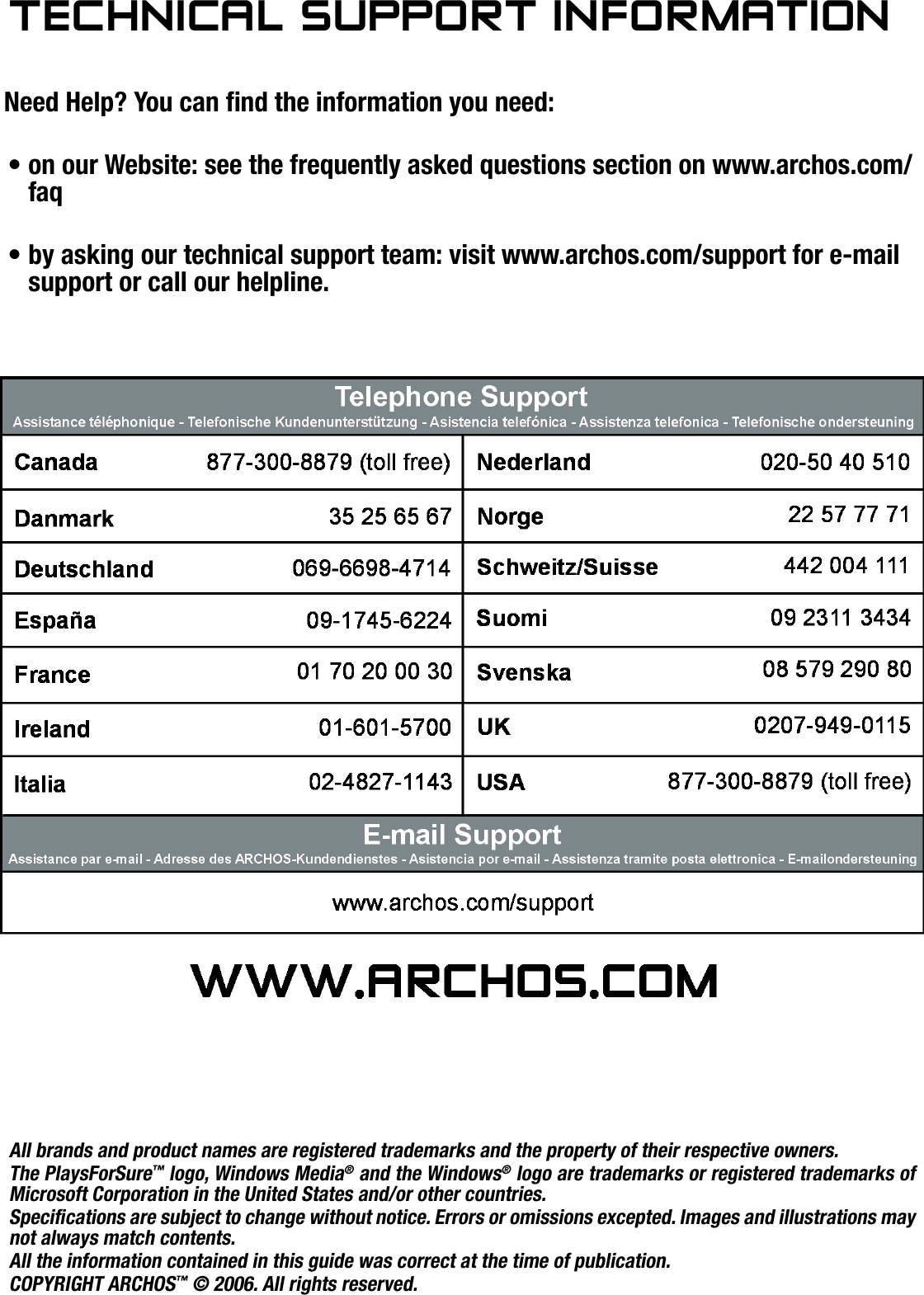 504/604MANUAL V2.0TECHNICAL SUPPORT INFORMATION   &gt;   p. 59TeChnICal suPPOrT InfOrMaTIOnNeed Help? You can nd the information you need:on our Website: see the frequently asked questions section on www.archos.com/faqby asking our technical support team: visit www.archos.com/support for e-mail support or call our helpline.••All brands and product names are registered trademarks and the property of their respective owners.The PlaysForSure™ logo, Windows Media® and the Windows® logo are trademarks or registered trademarks of Microsoft Corporation in the United States and/or other countries.Specications are subject to change without notice. Errors or omissions excepted. Images and illustrations may not always match contents.All the information contained in this guide was correct at the time of publication.COPYRIGHT ARCHOS™ © 2006. All rights reserved.