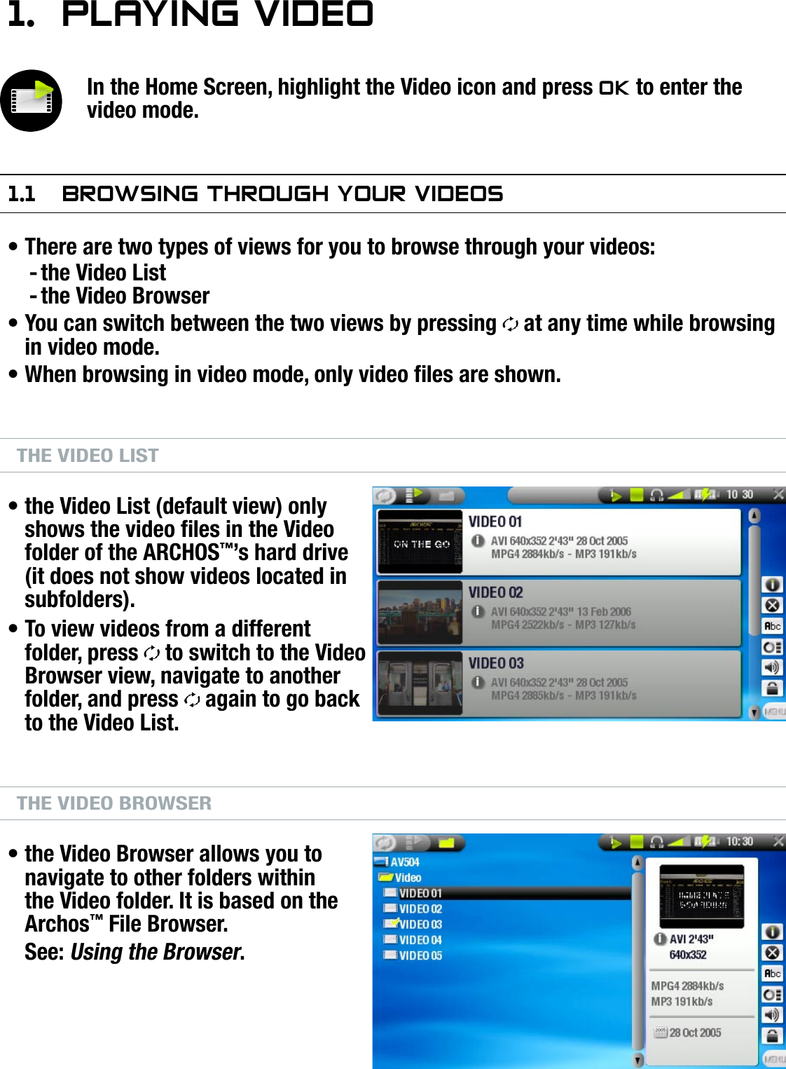 504/604MANUAL V2.0PLAYING VIDEO   &gt;   p. 81.  PlayIng VIdeOIn the Home Screen, highlight the Video icon and press OK to enter the video mode.1.1  brOwsIng ThrOugh yOur VIdeOsThere are two types of views for you to browse through your videos:the Video Listthe Video BrowserYou can switch between the two views by pressing   at any time while browsing in video mode.When browsing in video mode, only video les are shown.THE VIDEO LISTthe Video List (default view) only shows the video les in the Video folder of the ARCHOS™’s hard drive (it does not show videos located in subfolders).To view videos from a different folder, press   to switch to the Video Browser view, navigate to another folder, and press   again to go back to the Video List.THE VIDEO BROWSERthe Video Browser allows you to navigate to other folders within the Video folder. It is based on the Archos™ File Browser.See: Using the Browser.•--•••••