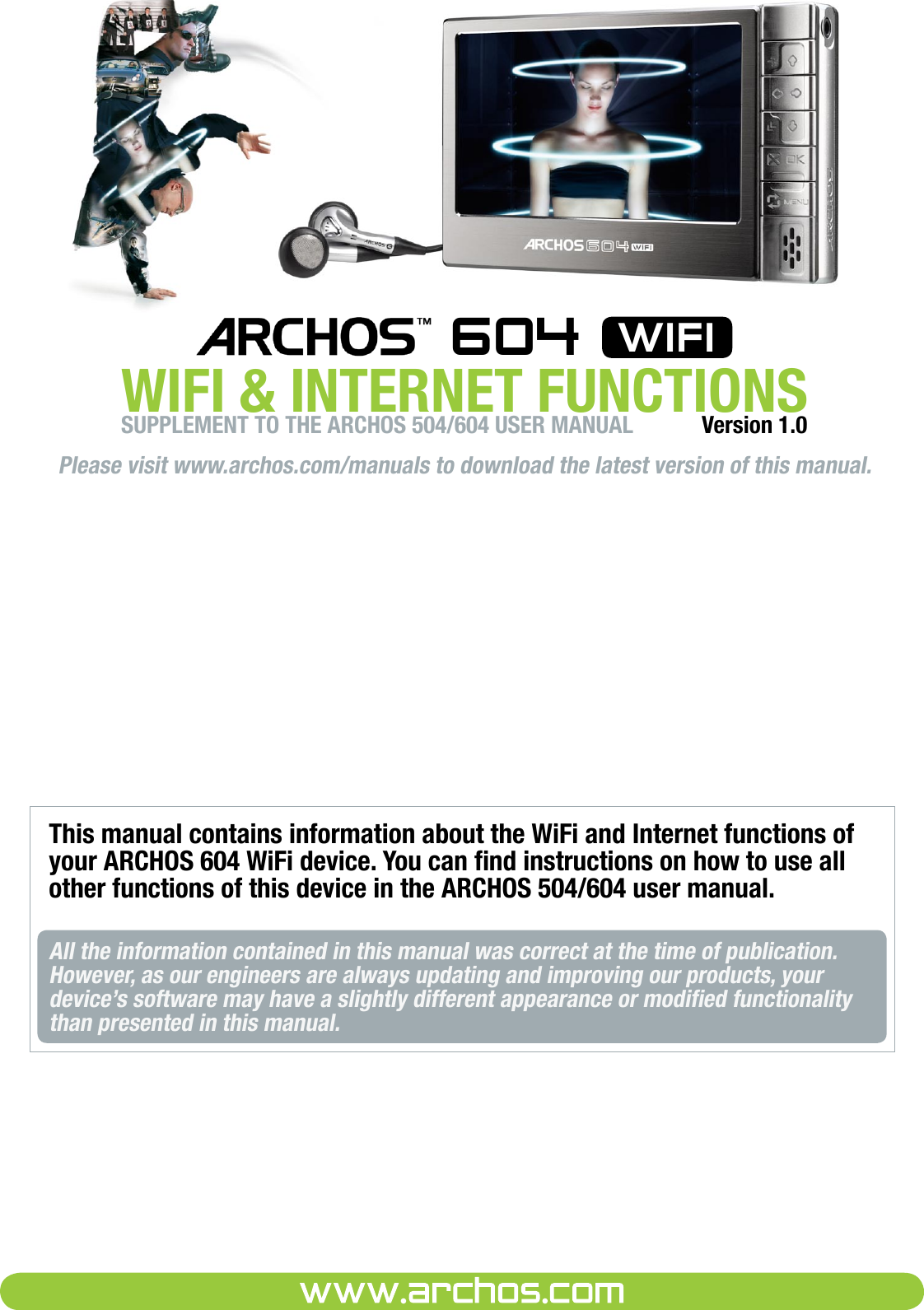 Please visit www.archos.com/manuals to download the latest version of this manual.WIFI &amp; INTERNET FUNCTIONS 604  wifiVersion 1.0This manual contains information about the WiFi and Internet functions of your ARCHOS 604 WiFi device. You can nd instructions on how to use all other functions of this device in the ARCHOS 504/604 user manual.All the information contained in this manual was correct at the time of publication. However, as our engineers are always updating and improving our products, your device’s software may have a slightly different appearance or modied functionality than presented in this manual.SUPPLEMENT TO THE ARCHOS 504/604 USER MANUAL