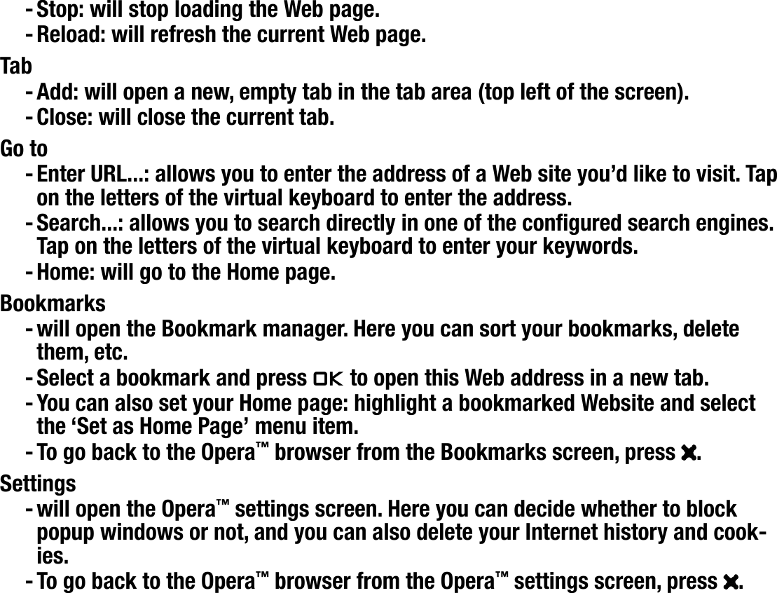 604MANUAL V1.0 wifi BROWSING THE WEB WITH OPERA™   &gt;   p. 12Stop: will stop loading the Web page.Reload: will refresh the current Web page.TabAdd: will open a new, empty tab in the tab area (top left of the screen).Close: will close the current tab.Go toEnter URL...: allows you to enter the address of a Web site you’d like to visit. Tap on the letters of the virtual keyboard to enter the address.Search...: allows you to search directly in one of the congured search engines. Tap on the letters of the virtual keyboard to enter your keywords.Home: will go to the Home page.Bookmarkswill open the Bookmark manager. Here you can sort your bookmarks, delete them, etc.Select a bookmark and press Ok to open this Web address in a new tab.You can also set your Home page: highlight a bookmarked Website and select the ‘Set as Home Page’ menu item.To go back to the Opera™ browser from the Bookmarks screen, press  .Settingswill open the Opera™ settings screen. Here you can decide whether to block popup windows or not, and you can also delete your Internet history and cook-ies.To go back to the Opera™ browser from the Opera™ settings screen, press  .Please note that some Web features requiring special plug-in software or Active X controls may not work in this special version of the Opera™ Web Browser.-------------