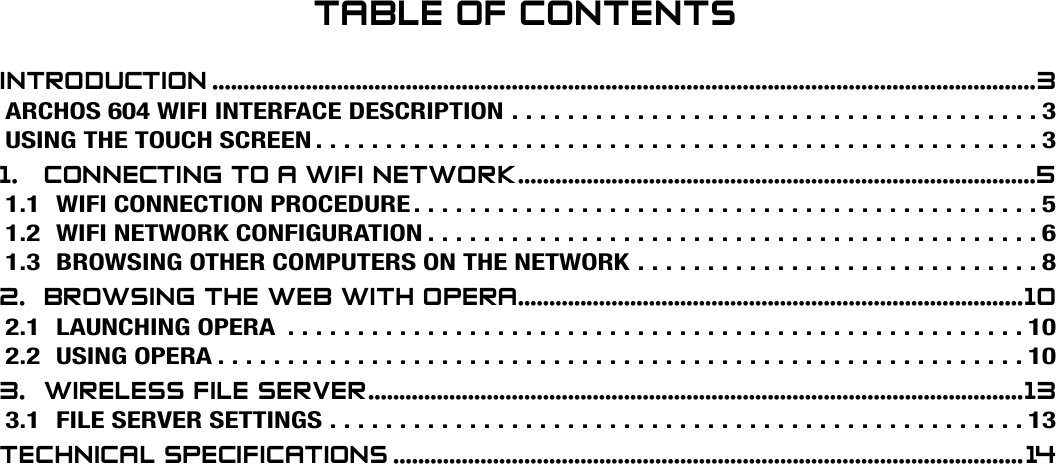 604MANUAL V1.0 wifi TABLE OF CONTENTS   &gt;   p. 2Table Of COnTenTsinTrOduCTiOn ....................................................................................................................................3ARCHOS 604 WIFI INTERFACE DESCRIPTION . . . . . . . . . . . . . . . . . . . . . . . . . . . . . . . . . . . . . . 3USING THE TOUCH SCREEN ....................................................31.  COnneCTing TO a wifi neTwOrk ...................................................................................51.1 WIFI CONNECTION PROCEDURE .............................................51.2 WIFI NETWORK CONFIGURATION ............................................61.3  BROWSING OTHER COMPUTERS ON THE NETWORK . . . . . . . . . . . . . . . . . . . . . . . . . . . . . 82.  brOwsing The web wiTh Opera .................................................................................102.1 LAUNCHING OPERA .....................................................102.2 USING OPERA ..........................................................103.  wireless file server .........................................................................................................133.1 FILE SERVER SETTINGS ..................................................13TeChniCal speCifiCaTiOns .....................................................................................................14