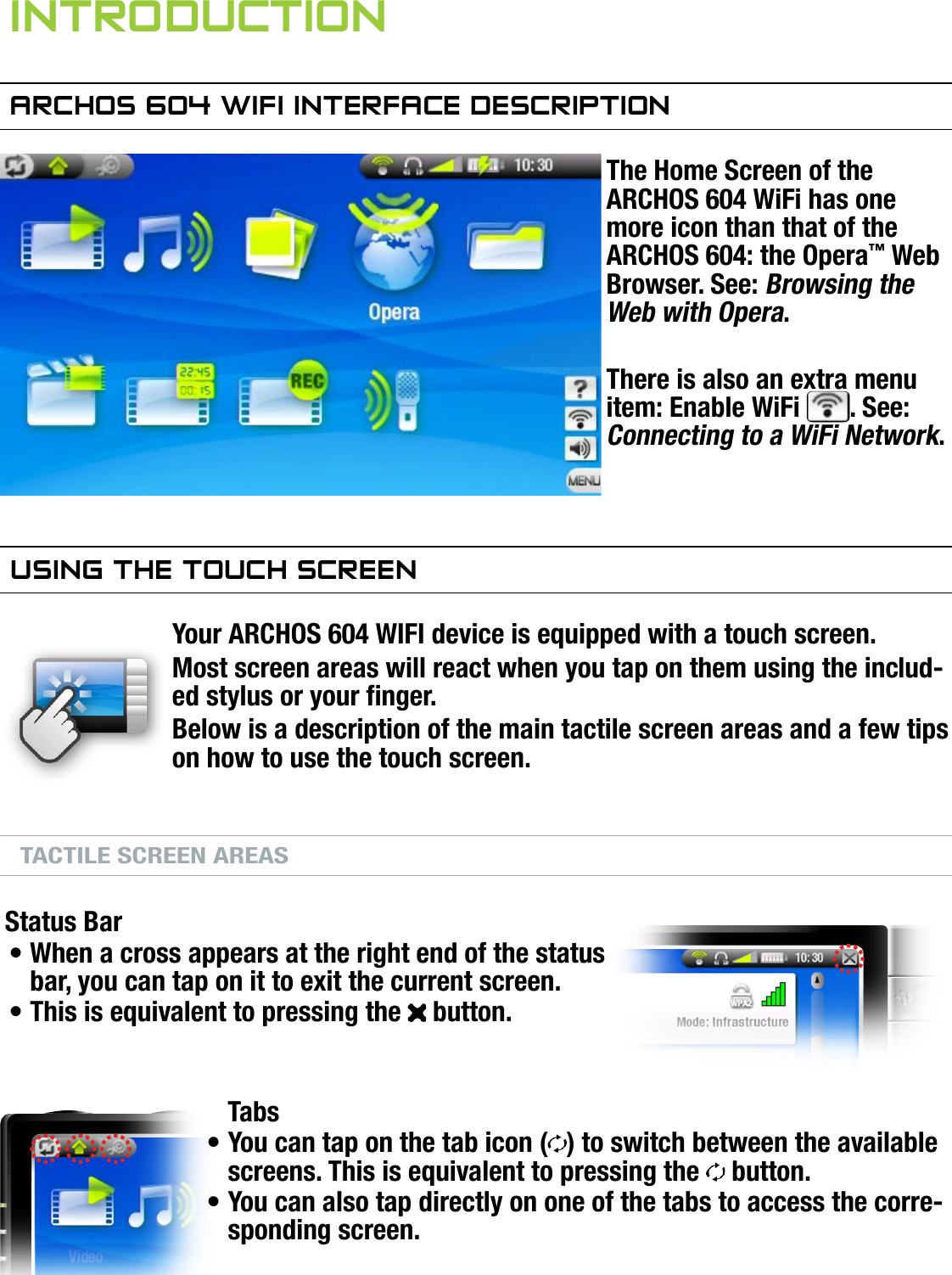 604MANUAL V1.0 wifi INTRODUCTION   &gt;   p. 3inTrOduCTiOnarChOs 604 wifi inTerfaCe desCripTiOnThe Home Screen of the ARCHOS 604 WiFi has one more icon than that of the ARCHOS 604: the Opera™ Web Browser. See: Browsing the Web with Opera.There is also an extra menu item: Enable WiFi  . See: Connecting to a WiFi Network.using The TOuCh sCreenYour ARCHOS 604 WIFI device is equipped with a touch screen.Most screen areas will react when you tap on them using the includ-ed stylus or your nger.Below is a description of the main tactile screen areas and a few tips on how to use the touch screen.TACTILE SCREEN AREASStatus BarWhen a cross appears at the right end of the status bar, you can tap on it to exit the current screen.This is equivalent to pressing the   button.TabsYou can tap on the tab icon ( ) to switch between the available screens. This is equivalent to pressing the   button.You can also tap directly on one of the tabs to access the corre-sponding screen.••••