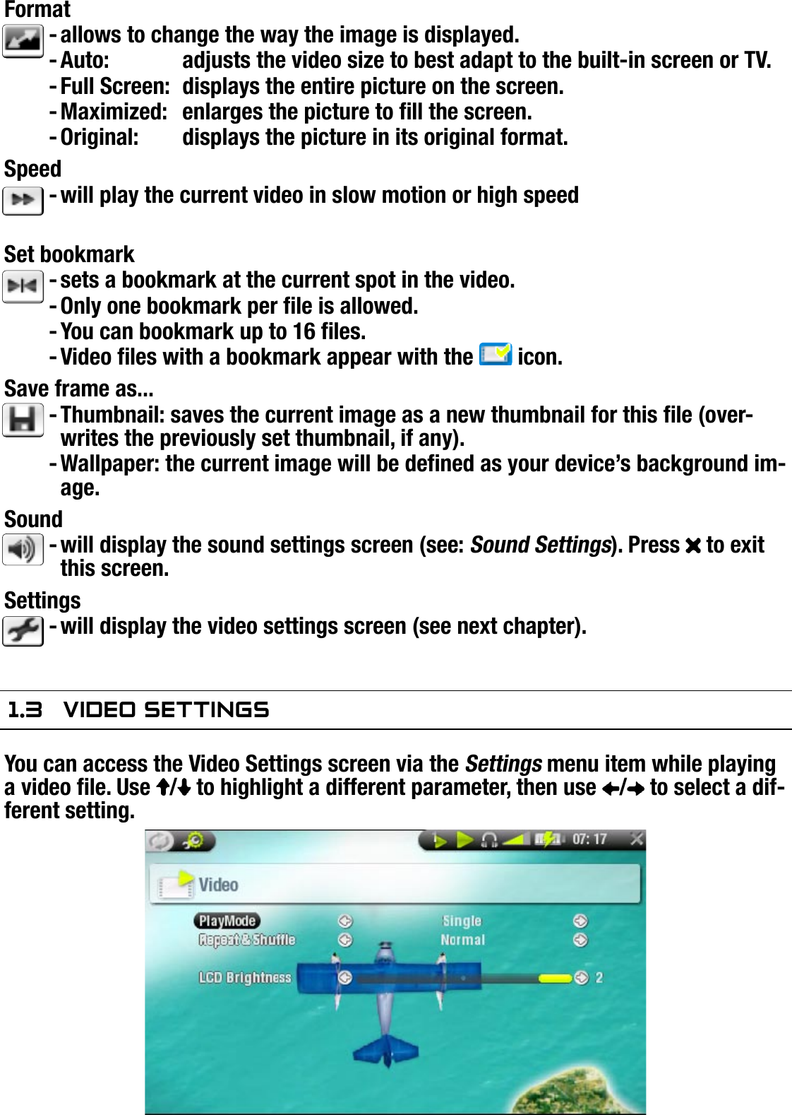 704MANUAL V0.0PLAYING VIDEO   &gt;   p. 11Formatallows to change the way the image is displayed. Auto:  adjusts the video size to best adapt to the built-in screen or TV.Full Screen:  displays the entire picture on the screen.Maximized:  enlarges the picture to ll the screen.Original:  displays the picture in its original format.Speedwill play the current video in slow motion or high speedSet bookmarksets a bookmark at the current spot in the video.Only one bookmark per le is allowed.You can bookmark up to 16 les.Video les with a bookmark appear with the   icon.Save frame as... Thumbnail: saves the current image as a new thumbnail for this le (over-writes the previously set thumbnail, if any).Wallpaper: the current image will be dened as your device’s background im-age.Soundwill display the sound settings screen (see: Sound Settings). Press   to exit this screen.Settingswill display the video settings screen (see next chapter).1.3  VideO seTTingsYou can access the Video Settings screen via the Settings menu item while playing a video le. Use  /  to highlight a different parameter, then use  /  to select a dif-ferent setting.--------------