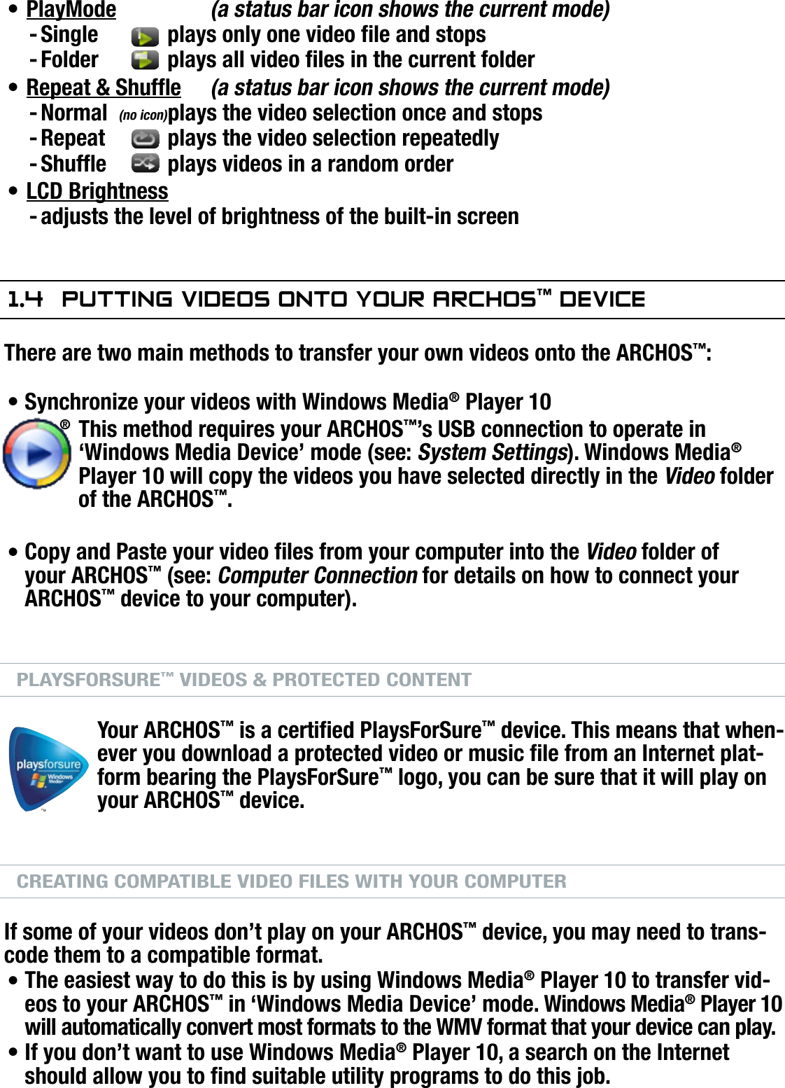 704MANUAL V0.0PLAYING VIDEO   &gt;   p. 12PlayMode   (a status bar icon shows the current mode)Single   plays only one video le and stopsFolder   plays all video les in the current folderRepeat &amp; Shufe (a status bar icon shows the current mode)Normal  plays the video selection once and stopsRepeat   plays the video selection repeatedlyShufe  plays videos in a random orderLCD Brightnessadjusts the level of brightness of the built-in screen1.4  PuTTing VideOs OnTO yOur arChOs™ deViCeThere are two main methods to transfer your own videos onto the ARCHOS™:Synchronize your videos with Windows Media® Player 10This method requires your ARCHOS™’s USB connection to operate in ‘Windows Media Device’ mode (see: System Settings). Windows Media® Player 10 will copy the videos you have selected directly in the Video folder of the ARCHOS™.Copy and Paste your video les from your computer into the Video folder of your ARCHOS™ (see: Computer Connection for details on how to connect your ARCHOS™ device to your computer).PLAYSFORSURE™ VIDEOS &amp; PROTECTED CONTENTYour ARCHOS™ is a certied PlaysForSure™ device. This means that when-ever you download a protected video or music le from an Internet plat-form bearing the PlaysForSure™ logo, you can be sure that it will play on your ARCHOS™ device.CREATING COMPATIBLE VIDEO FILES WITH YOUR COMPUTERIf some of your videos don’t play on your ARCHOS™ device, you may need to trans-code them to a compatible format.The easiest way to do this is by using Windows Media® Player 10 to transfer vid-eos to your ARCHOS™ in ‘Windows Media Device’ mode. Windows Media® Player 10 will automatically convert most formats to the WMV format that your device can play.If you don’t want to use Windows Media® Player 10, a search on the Internet should allow you to nd suitable utility programs to do this job.•--•---•-••••(no icon)®