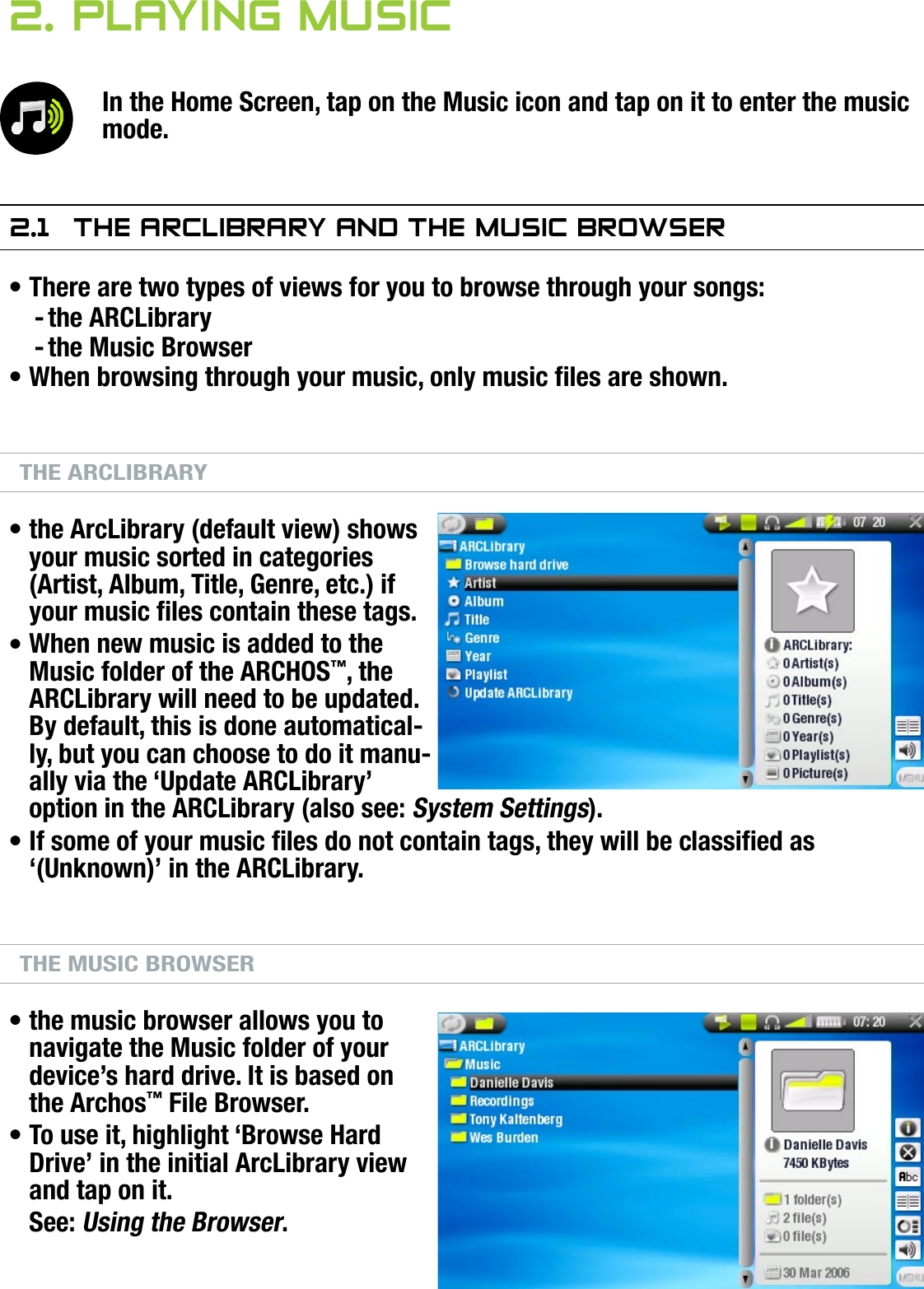 704MANUAL V0.0PLAYING MUSIC   &gt;   p. 142. Playing MusiCIn the Home Screen, tap on the Music icon and tap on it to enter the music mode.2.1  The arClibrary and The MusiC brOwserThere are two types of views for you to browse through your songs:the ARCLibrarythe Music BrowserWhen browsing through your music, only music les are shown.THE ARCLIBRARYthe ArcLibrary (default view) shows your music sorted in categories (Artist, Album, Title, Genre, etc.) if your music les contain these tags.When new music is added to the Music folder of the ARCHOS™, the ARCLibrary will need to be updated. By default, this is done automatical-ly, but you can choose to do it manu-ally via the ‘Update ARCLibrary’ option in the ARCLibrary (also see: System Settings).If some of your music les do not contain tags, they will be classied as ‘(Unknown)’ in the ARCLibrary.THE MUSIC BROWSERthe music browser allows you to navigate the Music folder of your device’s hard drive. It is based on the Archos™ File Browser.To use it, highlight ‘Browse Hard Drive’ in the initial ArcLibrary view and tap on it.See: Using the Browser.•--••••••