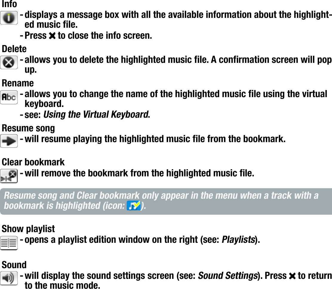 704MANUAL V0.0PLAYING MUSIC   &gt;   p. 15ARCLIBRARY* AND MUSIC BROWSER MENU ITEMSInfodisplays a message box with all the available information about the highlight-ed music le.Press   to close the info screen.Deleteallows you to delete the highlighted music le. A conrmation screen will pop up.Renameallows you to change the name of the highlighted music le using the virtual keyboard.see: Using the Virtual Keyboard.Resume songwill resume playing the highlighted music le from the bookmark.Clear bookmarkwill remove the bookmark from the highlighted music le.Resume song and Clear bookmark only appear in the menu when a track with a bookmark is highlighted (icon:  ).Show playlistopens a playlist edition window on the right (see: Playlists).Soundwill display the sound settings screen (see: Sound Settings). Press   to return to the music mode.* in the ArcLibrary, only the Show playlist and Sound menu items are available.---------