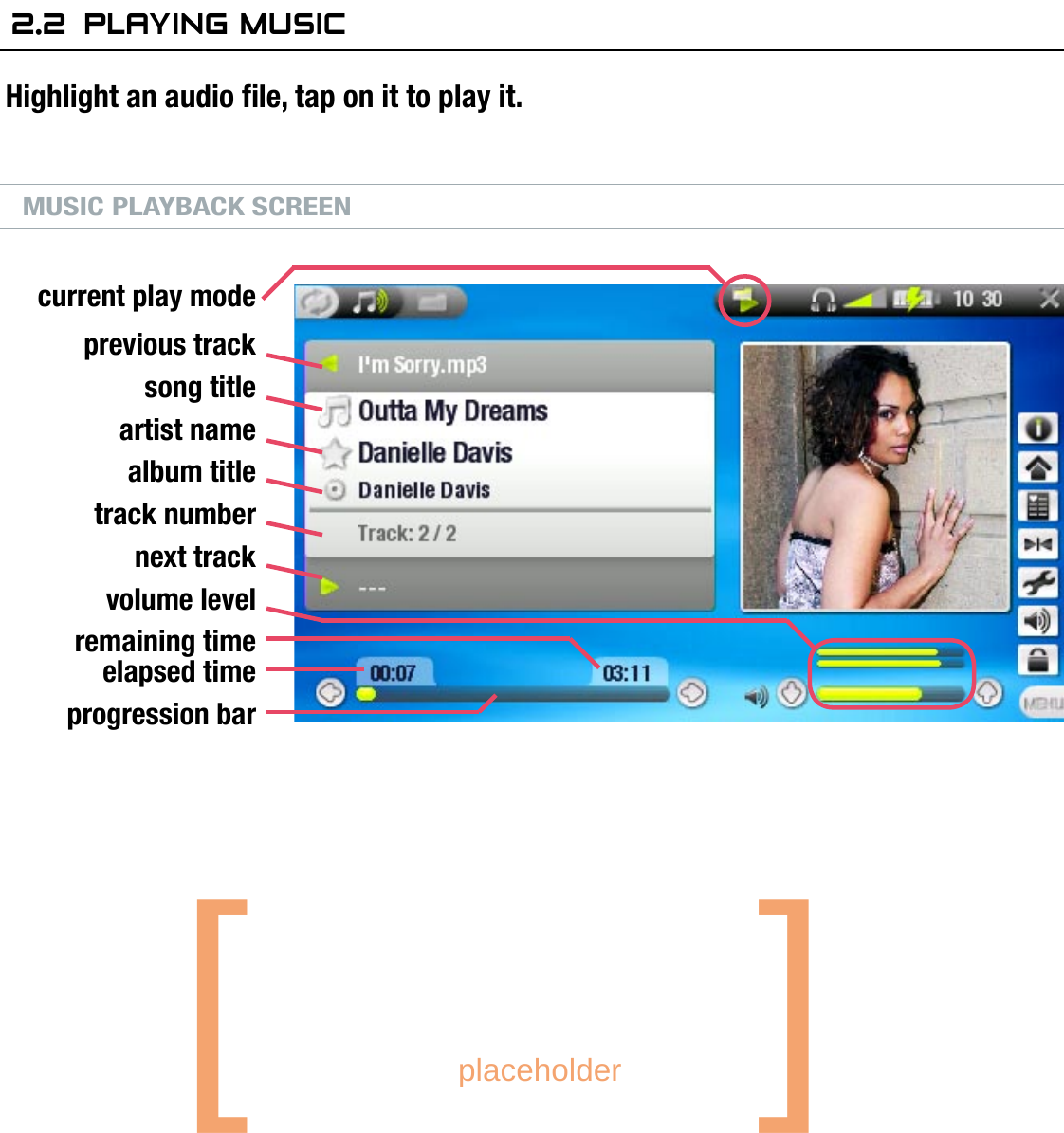 704MANUAL V0.0PLAYING MUSIC   &gt;   p. 162.2  Playing MusiCHighlight an audio le, tap on it to play it.MUSIC PLAYBACK SCREENMUSIC PLAYBACK BUTTON CONTROLSDuring music playback, the buttons of your ARCHOS™ device will act as follows:current play modeprevious tracksong titleartist namealbum titletrack numbernext trackvolume levelremaining timeelapsed timeprogression barincrease volumepress once: next song hold: fast forwarddecrease volumepause/playdisplay the menuaccelerated fast forwardpress once: back to the beginning of the song, or previous  song (in the rst 10 seconds of a track) hold: fast rewindaccelerated fast rewindstoptabs back to the browser or ARCLibrary window that you launched the song from[       placeholder   ]