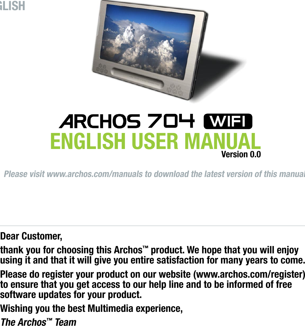 Dear Customer,thank you for choosing this Archos™ product. We hope that you will enjoy using it and that it will give you entire satisfaction for many years to come.Please do register your product on our website (www.archos.com/register) to ensure that you get access to our help line and to be informed of free software updates for your product.Wishing you the best Multimedia experience,The Archos™ TeamAll the information contained in this manual was correct at the time of publication. However, as our engineers are always updating and improving our products, your device’s software may have a slightly different appearance or modied functionality than presented in this manual.ENGLISHPlease visit www.archos.com/manuals to download the latest version of this manual.ENGLISH USER MANUAL 704  wifiVersion 0.0