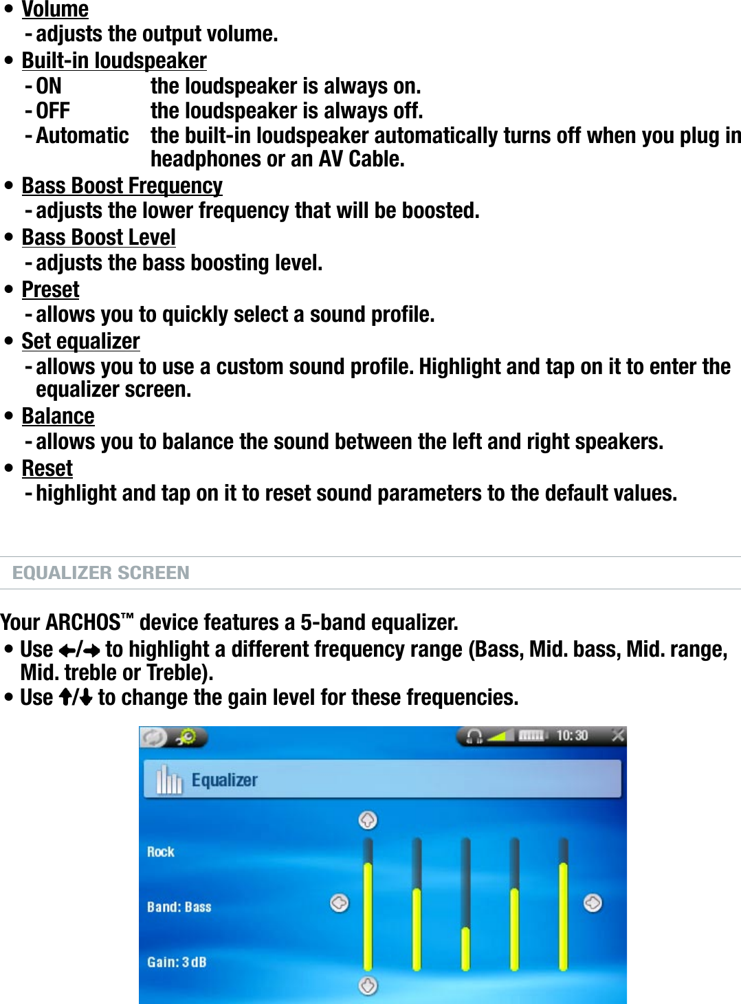 704MANUAL V0.0PLAYING MUSIC   &gt;   p. 19Volumeadjusts the output volume.Built-in loudspeakerON  the loudspeaker is always on.OFF  the loudspeaker is always off.Automatic  the built-in loudspeaker automatically turns off when you plug in headphones or an AV Cable.Bass Boost Frequencyadjusts the lower frequency that will be boosted.Bass Boost Leveladjusts the bass boosting level.Presetallows you to quickly select a sound prole.Set equalizerallows you to use a custom sound prole. Highlight and tap on it to enter the equalizer screen.Balanceallows you to balance the sound between the left and right speakers.Resethighlight and tap on it to reset sound parameters to the default values.EQUALIZER SCREENYour ARCHOS™ device features a 5-band equalizer.Use  /  to highlight a different frequency range (Bass, Mid. bass, Mid. range, Mid. treble or Treble).Use  /  to change the gain level for these frequencies.It is advised that you change these settings while listening to music, in order to be able to appreciate the sound changes.•-•---•-•-•-•-•-•-••