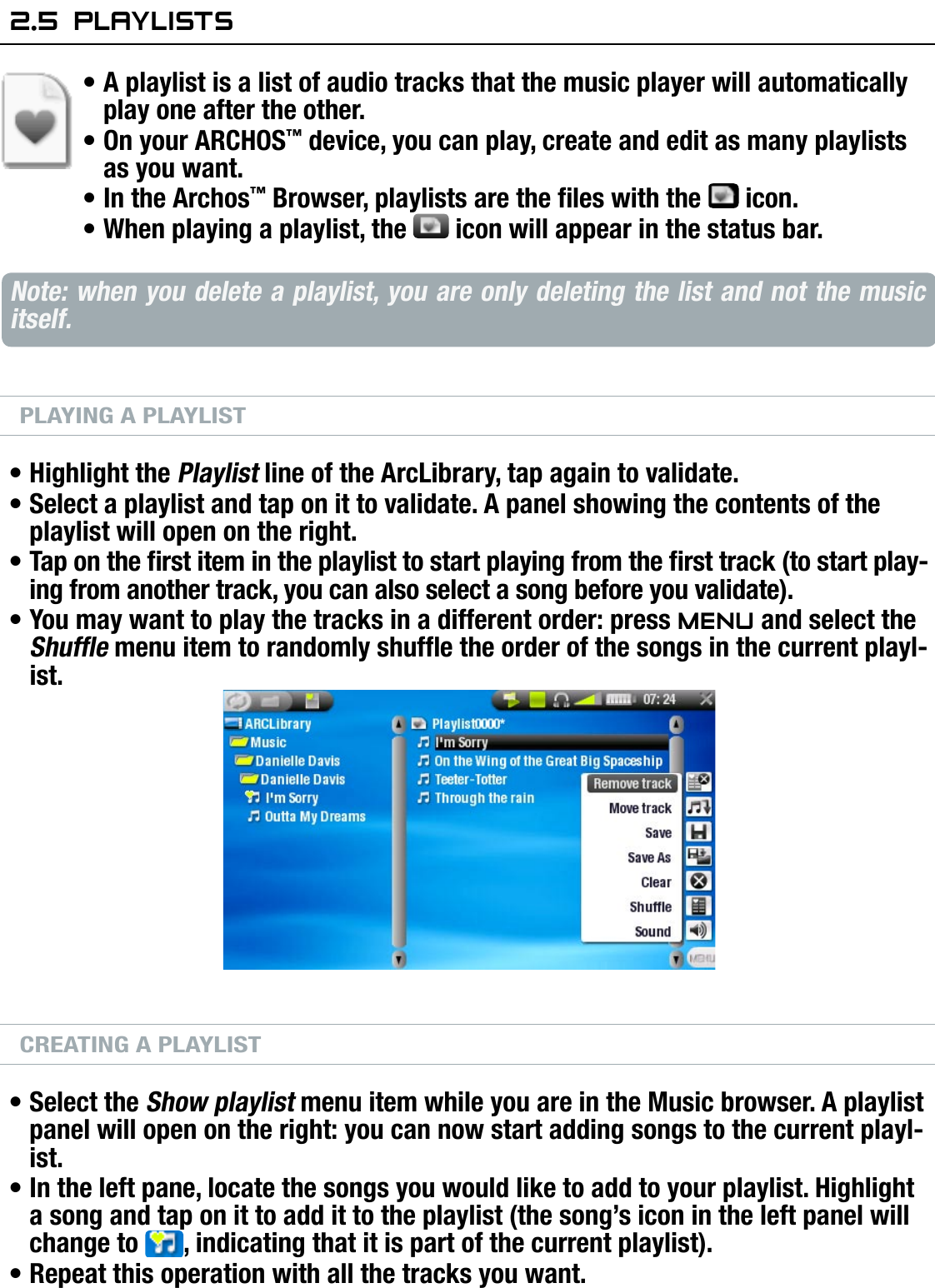 704MANUAL V0.0PLAYING MUSIC   &gt;   p. 202.5  PlaylisTsA playlist is a list of audio tracks that the music player will automatically play one after the other.On your ARCHOS™ device, you can play, create and edit as many playlists as you want.In the Archos™ Browser, playlists are the les with the   icon.When playing a playlist, the   icon will appear in the status bar.Note: when you delete a playlist, you are only deleting the list and not the music itself.PLAYING A PLAYLISTHighlight the Playlist line of the ArcLibrary, tap again to validate.Select a playlist and tap on it to validate. A panel showing the contents of the playlist will open on the right.Tap on the rst item in the playlist to start playing from the rst track (to start play-ing from another track, you can also select a song before you validate).You may want to play the tracks in a different order: press Menu and select the Shufe menu item to randomly shufe the order of the songs in the current playl-ist.CREATING A PLAYLISTSelect the Show playlist menu item while you are in the Music browser. A playlist panel will open on the right: you can now start adding songs to the current playl-ist.In the left pane, locate the songs you would like to add to your playlist. Highlight a song and tap on it to add it to the playlist (the song’s icon in the left panel will change to  , indicating that it is part of the current playlist).Repeat this operation with all the tracks you want.•••••••••••