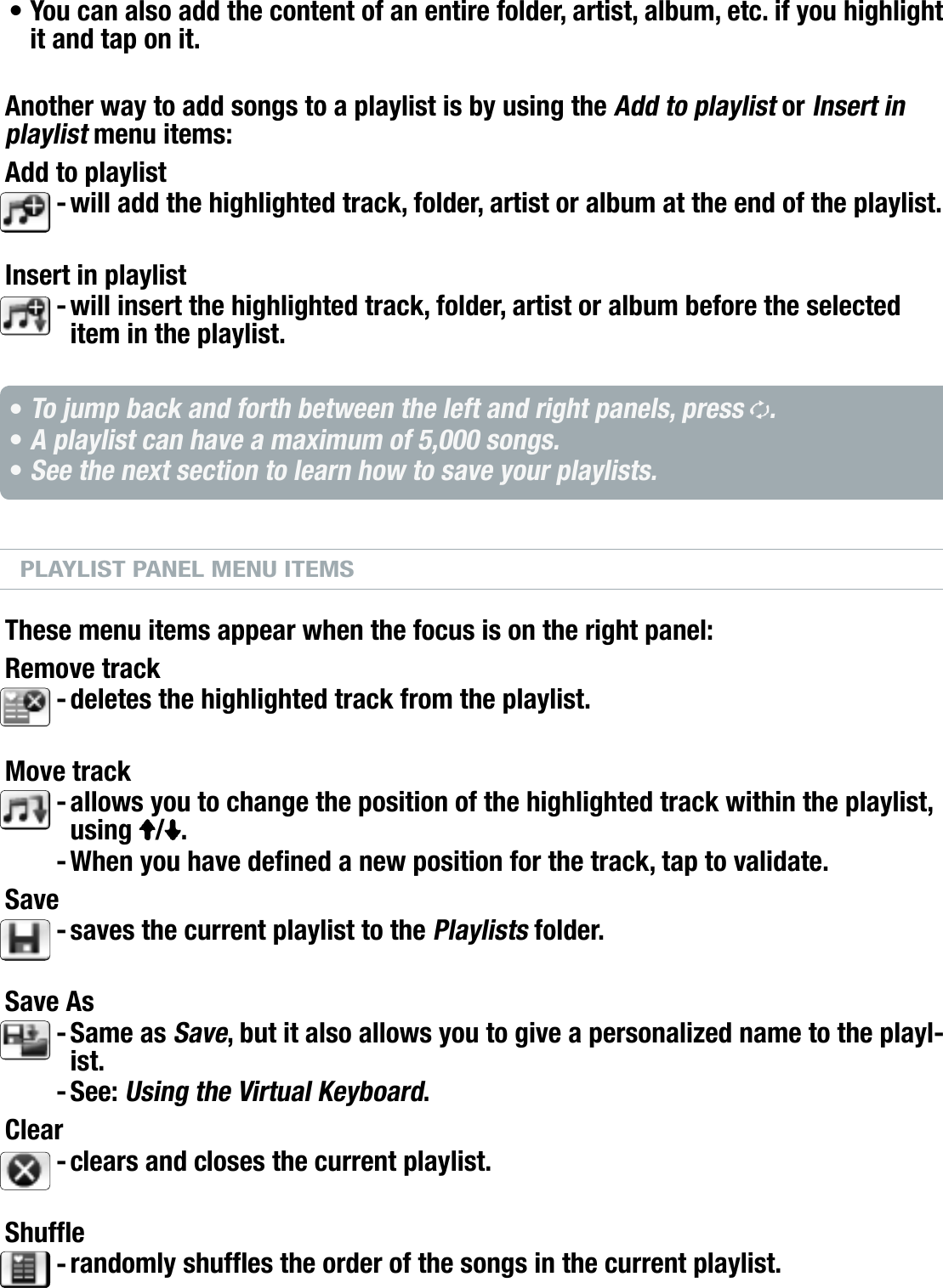 704MANUAL V0.0PLAYING MUSIC   &gt;   p. 21You can also add the content of an entire folder, artist, album, etc. if you highlight it and tap on it.Another way to add songs to a playlist is by using the Add to playlist or Insert in playlist menu items:Add to playlistwill add the highlighted track, folder, artist or album at the end of the playlist.Insert in playlistwill insert the highlighted track, folder, artist or album before the selected item in the playlist.To jump back and forth between the left and right panels, press  .A playlist can have a maximum of 5,000 songs.See the next section to learn how to save your playlists.PLAYLIST PANEL MENU ITEMSThese menu items appear when the focus is on the right panel:Remove trackdeletes the highlighted track from the playlist.Move trackallows you to change the position of the highlighted track within the playlist, using  / .When you have dened a new position for the track, tap to validate.Savesaves the current playlist to the Playlists folder.Save AsSame as Save, but it also allows you to give a personalized name to the playl-ist.See: Using the Virtual Keyboard.Clearclears and closes the current playlist.Shuferandomly shufes the order of the songs in the current playlist.•--•••--------