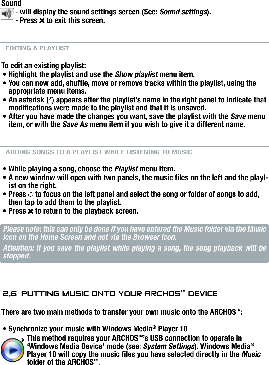 704MANUAL V0.0PLAYING MUSIC   &gt;   p. 22Soundwill display the sound settings screen (See: Sound settings).Press   to exit this screen.EDITING A PLAYLISTTo edit an existing playlist: Highlight the playlist and use the Show playlist menu item.You can now add, shufe, move or remove tracks within the playlist, using the appropriate menu items.An asterisk (*) appears after the playlist’s name in the right panel to indicate that modications were made to the playlist and that it is unsaved.After you have made the changes you want, save the playlist with the Save menu item, or with the Save As menu item if you wish to give it a different name.ADDING SONGS TO A PLAYLIST WHILE LISTENING TO MUSICWhile playing a song, choose the Playlist menu item.A new window will open with two panels, the music les on the left and the playl-ist on the right.Press   to focus on the left panel and select the song or folder of songs to add, then tap to add them to the playlist.Press   to return to the playback screen.Please note: this can only be done if you have entered the Music folder via the Music icon on the Home Screen and not via the Browser icon.Attention: if you save the playlist while playing a song, the song playback will be stopped.2.6  PuTTing MusiC OnTO yOur arChOs™ deViCeThere are two main methods to transfer your own music onto the ARCHOS™:Synchronize your music with Windows Media® Player 10This method requires your ARCHOS™’s USB connection to operate in ‘Windows Media Device’ mode (see: System Settings). Windows Media® Player 10 will copy the music les you have selected directly in the Music folder of the ARCHOS™.--•••••••••®