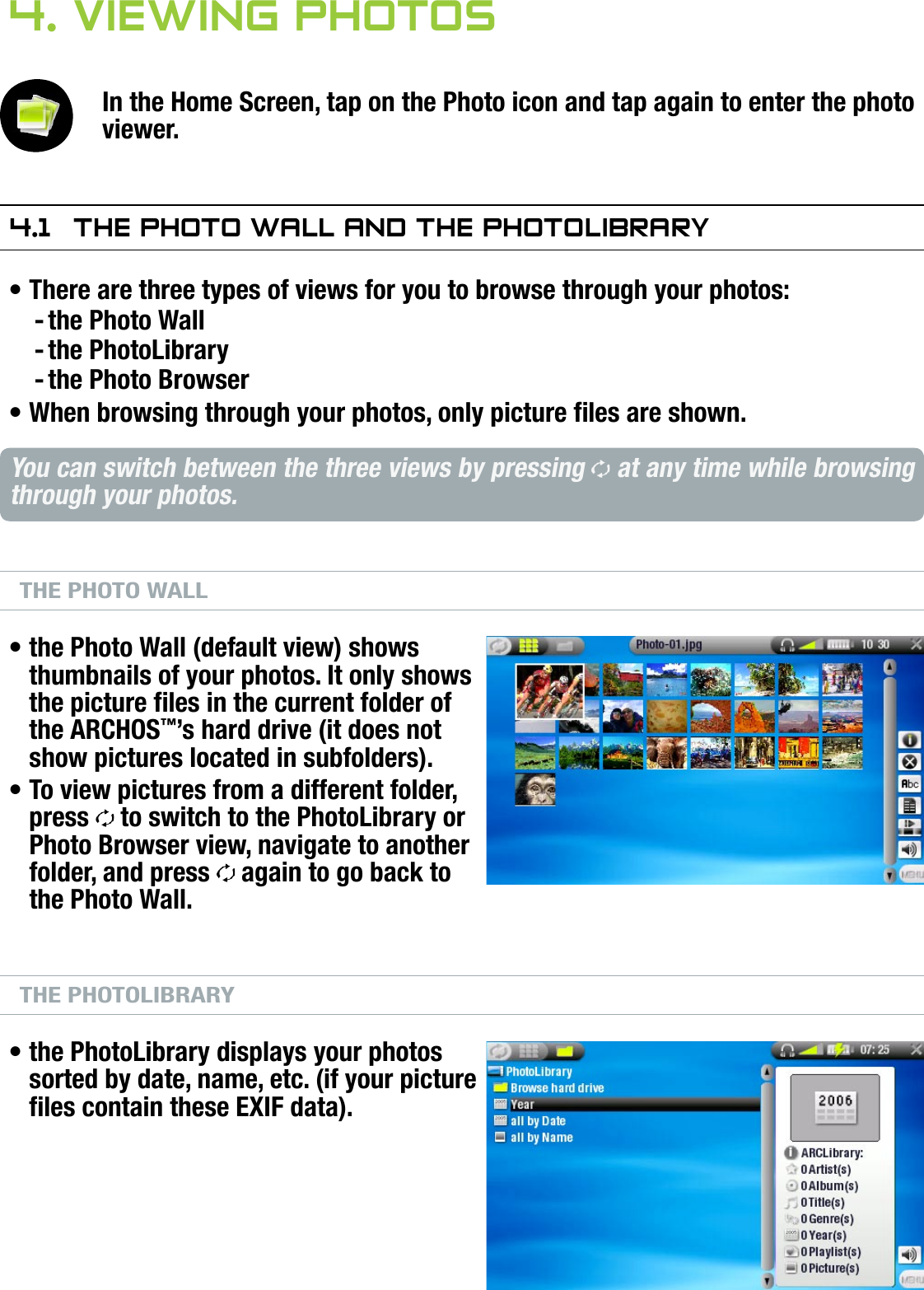704MANUAL V0.0VIEWING PHOTOS   &gt;   p. 264. Viewing PhOTOsIn the Home Screen, tap on the Photo icon and tap again to enter the photo viewer.4.1  The PhOTO wall and The PhOTOlibraryThere are three types of views for you to browse through your photos:the Photo Wallthe PhotoLibrarythe Photo BrowserWhen browsing through your photos, only picture les are shown.You can switch between the three views by pressing   at any time while browsing through your photos.THE PHOTO WALLthe Photo Wall (default view) shows thumbnails of your photos. It only shows the picture les in the current folder of the ARCHOS™’s hard drive (it does not show pictures located in subfolders).To view pictures from a different folder, press   to switch to the PhotoLibrary or Photo Browser view, navigate to another folder, and press   again to go back to the Photo Wall.THE PHOTOLIBRARYthe PhotoLibrary displays your photos sorted by date, name, etc. (if your picture les contain these EXIF data).•---••••