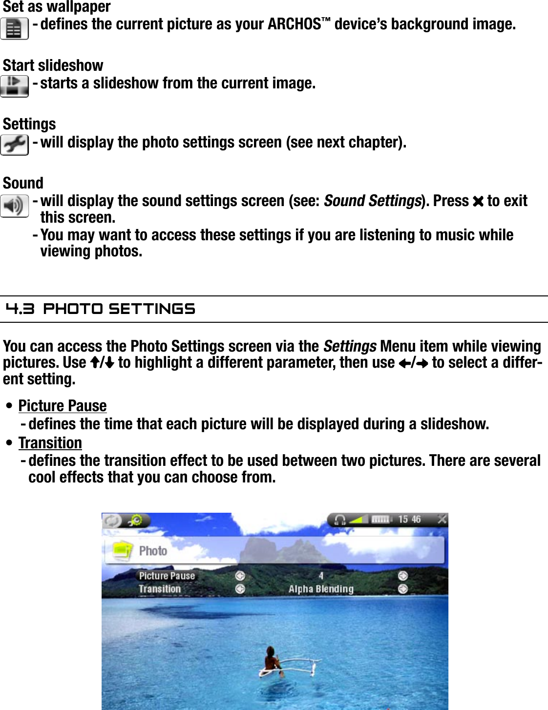 704MANUAL V0.0VIEWING PHOTOS   &gt;   p. 29Set as wallpaperdenes the current picture as your ARCHOS™ device’s background image.Start slideshowstarts a slideshow from the current image.Settingswill display the photo settings screen (see next chapter).Soundwill display the sound settings screen (see: Sound Settings). Press   to exit this screen.You may want to access these settings if you are listening to music while viewing photos.4.3  PhOTO seTTingsYou can access the Photo Settings screen via the Settings Menu item while viewing pictures. Use  /  to highlight a different parameter, then use  /  to select a differ-ent setting.Picture Pausedenes the time that each picture will be displayed during a slideshow.Transitiondenes the transition effect to be used between two pictures. There are several cool effects that you can choose from.-----•-•-