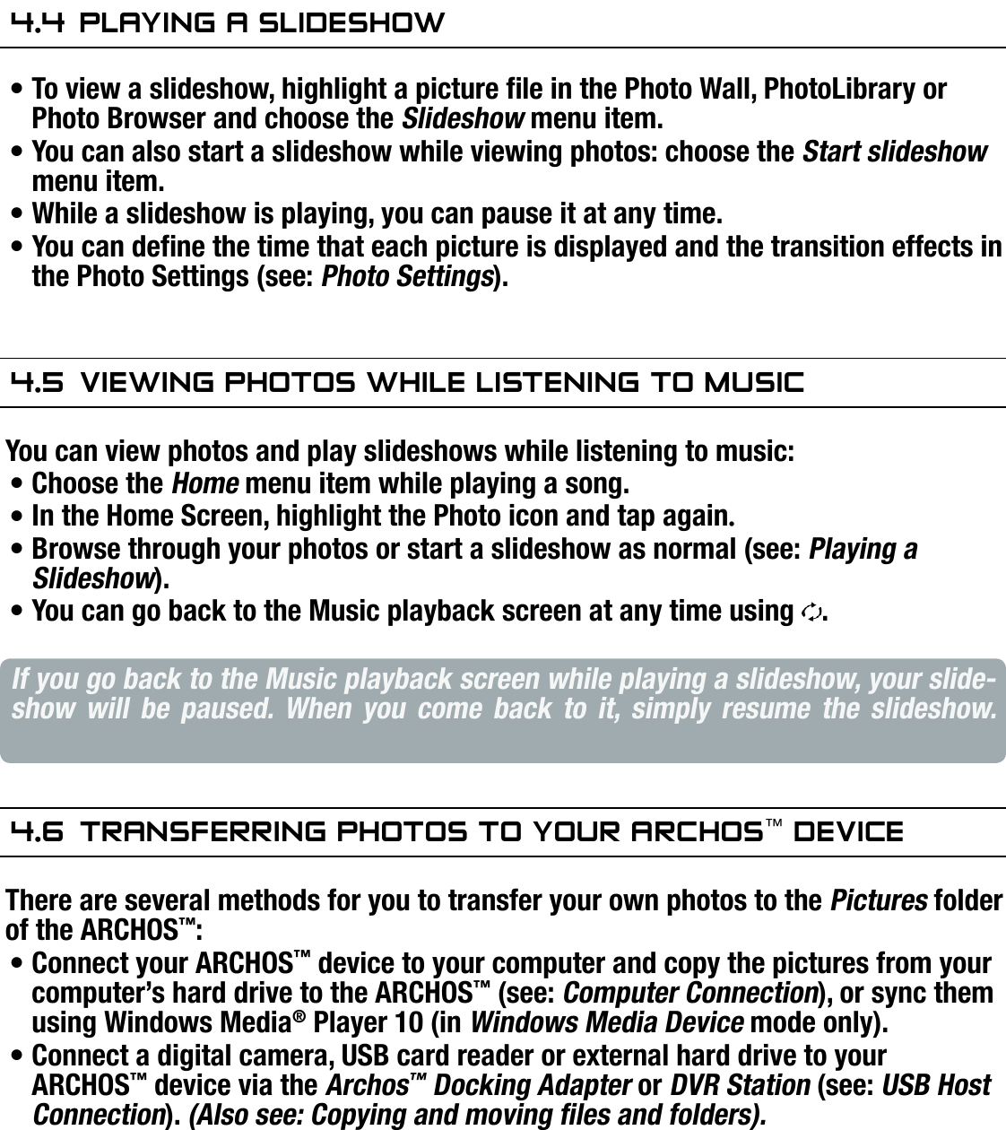 704MANUAL V0.0VIEWING PHOTOS   &gt;   p. 304.4  Playing a slideshOwTo view a slideshow, highlight a picture le in the Photo Wall, PhotoLibrary or Photo Browser and choose the Slideshow menu item.You can also start a slideshow while viewing photos: choose the Start slideshow menu item.While a slideshow is playing, you can pause it at any time.You can dene the time that each picture is displayed and the transition effects in the Photo Settings (see: Photo Settings).4.5  Viewing PhOTOs while lisTening TO MusiCYou can view photos and play slideshows while listening to music:Choose the Home menu item while playing a song.In the Home Screen, highlight the Photo icon and tap again.Browse through your photos or start a slideshow as normal (see: Playing a Slideshow).You can go back to the Music playback screen at any time using  .If you go back to the Music playback screen while playing a slideshow, your slide-show  will  be  paused.  When  you  come  back  to  it,  simply  resume  the  slideshow. 4.6  Transferring PhOTOs TO yOur arChOs™ deViCeThere are several methods for you to transfer your own photos to the Pictures folder of the ARCHOS™:Connect your ARCHOS™ device to your computer and copy the pictures from your computer’s hard drive to the ARCHOS™ (see: Computer Connection), or sync them using Windows Media® Player 10 (in Windows Media Device mode only).Connect a digital camera, USB card reader or external hard drive to your ARCHOS™ device via the Archos™ Docking Adapter or DVR Station (see: USB Host Connection). (Also see: Copying and moving les and folders).••••••••••