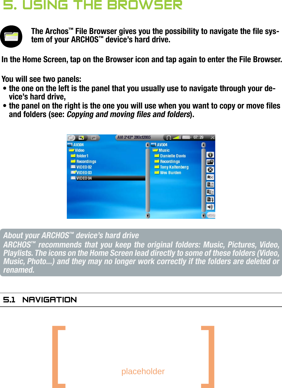 704MANUAL V0.0USING THE BROWSER   &gt;   p. 315. using The brOwserThe Archos™ File Browser gives you the possibility to navigate the le sys-tem of your ARCHOS™ device’s hard drive.In the Home Screen, tap on the Browser icon and tap again to enter the File Browser.You will see two panels:the one on the left is the panel that you usually use to navigate through your de-vice’s hard drive,the panel on the right is the one you will use when you want to copy or move les and folders (see: Copying and moving les and folders). About your ARCHOS™ device’s hard driveARCHOS™ recommends that you keep the original folders: Music, Pictures, Video, Playlists. The icons on the Home Screen lead directly to some of these folders (Video, Music, Photo...) and they may no longer work correctly if the folders are deleted or renamed.5.1  naVigaTiOnBROWSER BUTTON CONTROLSUse  /  to select a le or folder, then tap again to enter it.To go back up one level in the folder hierarchy, press  .Press   at any time to leave the Browser and go back to the Home Screen.Press   if you need to jump between the left and right panels.••••••[       placeholder   ]