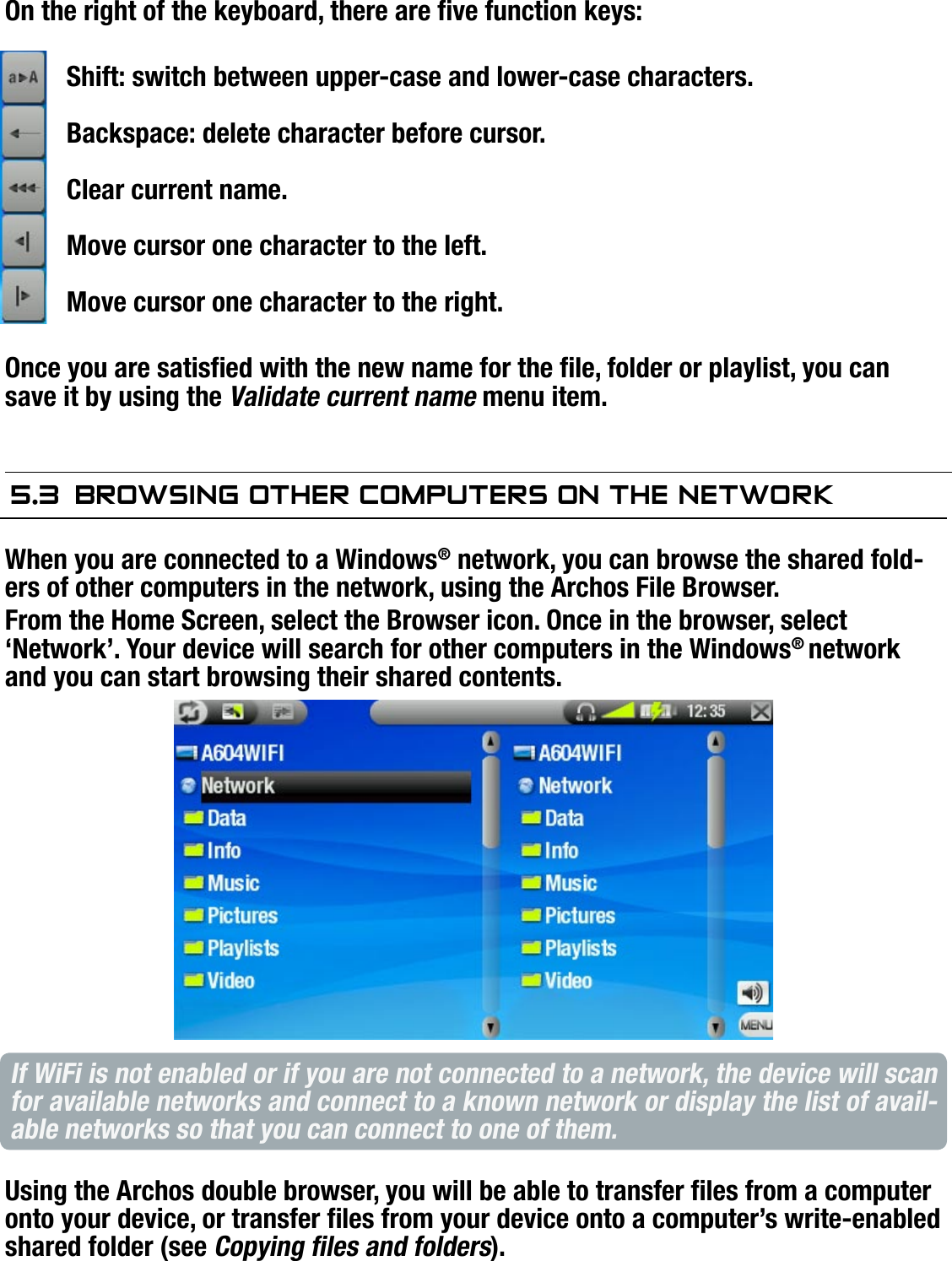 704MANUAL V0.0USING THE BROWSER   &gt;   p. 34KEYBOARD FUNCTION KEYS:On the right of the keyboard, there are ve function keys:Shift: switch between upper-case and lower-case characters.Backspace: delete character before cursor.Clear current name.Move cursor one character to the left.Move cursor one character to the right.Once you are satised with the new name for the le, folder or playlist, you can save it by using the Validate current name menu item.5.3  brOwsing OTher COMPuTers On The neTwOrkWhen you are connected to a Windows® network, you can browse the shared fold-ers of other computers in the network, using the Archos File Browser.From the Home Screen, select the Browser icon. Once in the browser, select ‘Network’. Your device will search for other computers in the Windows® network and you can start browsing their shared contents.If WiFi is not enabled or if you are not connected to a network, the device will scan for available networks and connect to a known network or display the list of avail-able networks so that you can connect to one of them.Using the Archos double browser, you will be able to transfer les from a computer onto your device, or transfer les from your device onto a computer’s write-enabled shared folder (see Copying les and folders).