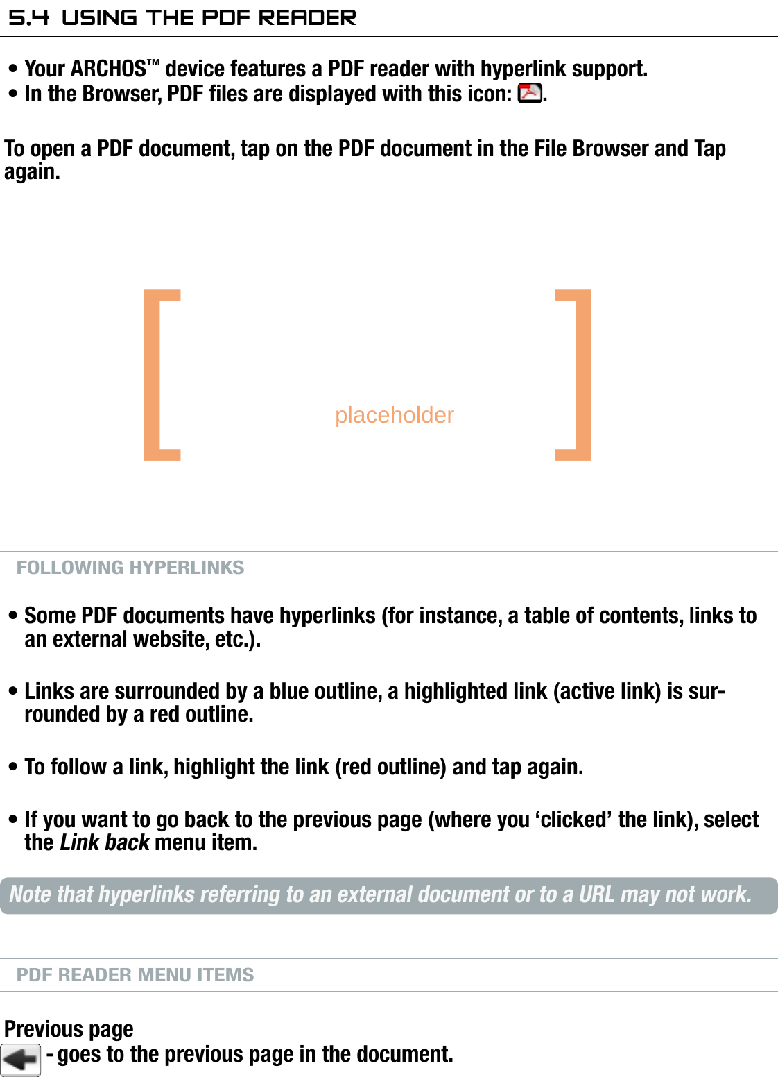 704MANUAL V0.0USING THE BROWSER   &gt;   p. 355.4  using The Pdf readerYour ARCHOS™ device features a PDF reader with hyperlink support.In the Browser, PDF les are displayed with this icon:  .To open a PDF document, tap on the PDF document in the File Browser and Tap again.PDF READER BUTTON CONTROLSFOLLOWING HYPERLINKSSome PDF documents have hyperlinks (for instance, a table of contents, links to an external website, etc.).Links are surrounded by a blue outline, a highlighted link (active link) is sur-rounded by a red outline.To follow a link, highlight the link (red outline) and tap again.If you want to go back to the previous page (where you ‘clicked’ the link), select the Link back menu item.Note that hyperlinks referring to an external document or to a URL may not work.PDF READER MENU ITEMSPrevious pagegoes to the previous page in the document.••••••-navigate within current pagedisplay the available menunext pageprevious page1st press: t to width (if  zoomed) 2nd press: exit PDF reader[       placeholder   ]