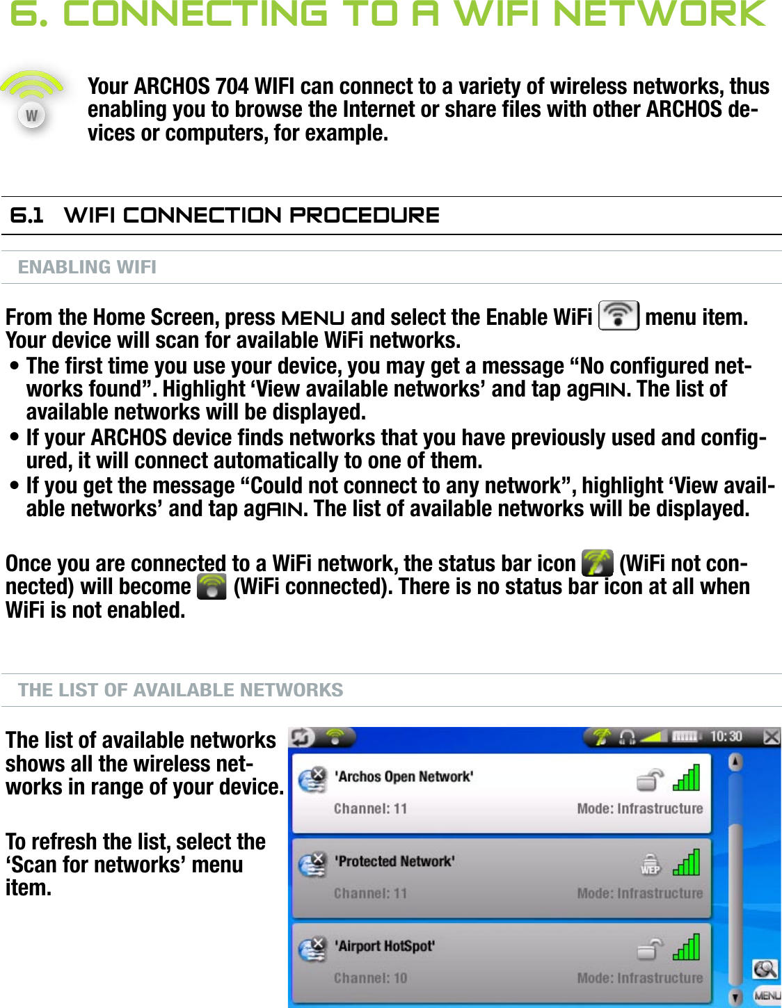 704MANUAL V0.0CONNECTING TO A WIFI NETWORK   &gt;   p. 376. COnneCTing TO a wifi neTwOrkYour ARCHOS 704 WIFI can connect to a variety of wireless networks, thus enabling you to browse the Internet or share les with other ARCHOS de-vices or computers, for example.6.1  wifi COnneCTiOn PrOCedureENABLING WIFIFrom the Home Screen, press Menu and select the Enable WiFi   menu item. Your device will scan for available WiFi networks.The rst time you use your device, you may get a message “No congured net-works found”. Highlight ‘View available networks’ and tap again. The list of available networks will be displayed.If your ARCHOS device nds networks that you have previously used and cong-ured, it will connect automatically to one of them.If you get the message “Could not connect to any network”, highlight ‘View avail-able networks’ and tap again. The list of available networks will be displayed.Once you are connected to a WiFi network, the status bar icon   (WiFi not con-nected) will become   (WiFi connected). There is no status bar icon at all when WiFi is not enabled.THE LIST OF AVAILABLE NETWORKSThe list of available networks shows all the wireless net-works in range of your device.To refresh the list, select the ‘Scan for networks’ menu item.•••