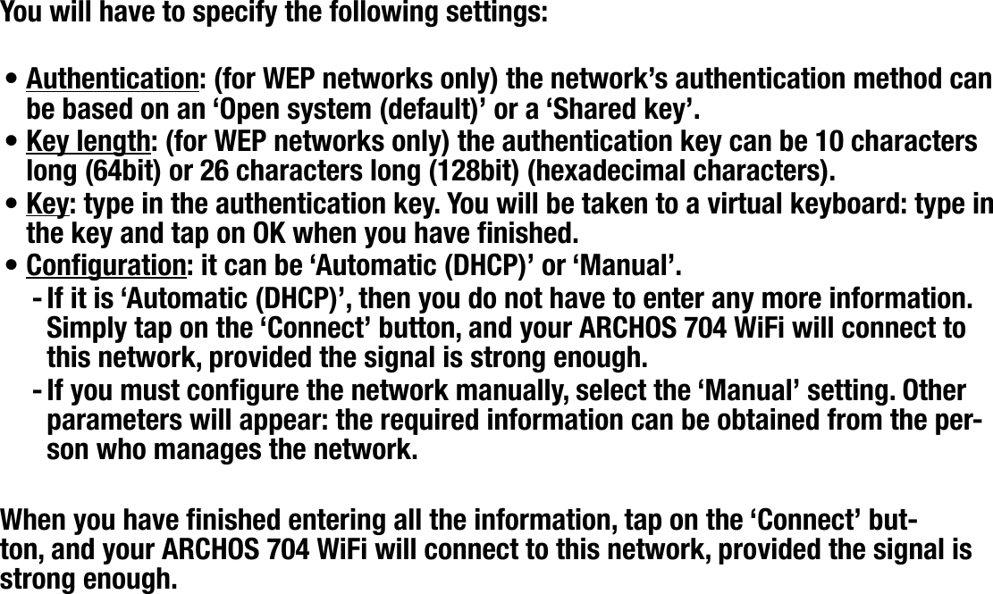 704MANUAL V0.0CONNECTING TO A WIFI NETWORK   &gt;   p. 40You will have to specify the following settings:Authentication: (for WEP networks only) the network’s authentication method can be based on an ‘Open system (default)’ or a ‘Shared key’.Key length: (for WEP networks only) the authentication key can be 10 characters long (64bit) or 26 characters long (128bit) (hexadecimal characters).Key: type in the authentication key. You will be taken to a virtual keyboard: type in the key and tap on OK when you have nished.Conguration: it can be ‘Automatic (DHCP)’ or ‘Manual’.If it is ‘Automatic (DHCP)’, then you do not have to enter any more information. Simply tap on the ‘Connect’ button, and your ARCHOS 704 WiFi will connect to this network, provided the signal is strong enough.If you must congure the network manually, select the ‘Manual’ setting. Other parameters will appear: the required information can be obtained from the per-son who manages the network.When you have nished entering all the information, tap on the ‘Connect’ but-ton, and your ARCHOS 704 WiFi will connect to this network, provided the signal is strong enough.••••--