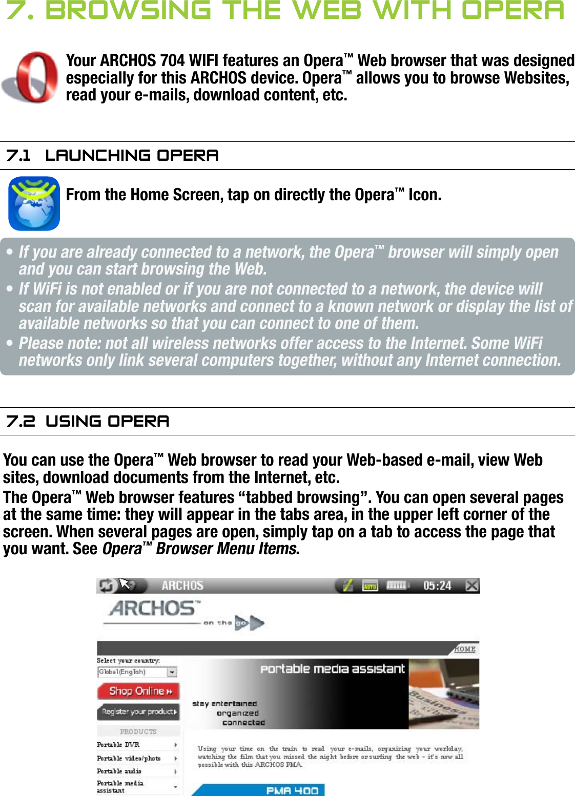 704MANUAL V0.0BROWSING THE WEB WITH OPERA™   &gt;   p. 417. brOwsing The web wiTh OPeraYour ARCHOS 704 WIFI features an Opera™ Web browser that was designed especially for this ARCHOS device. Opera™ allows you to browse Websites, read your e-mails, download content, etc.7.1  launChing OPeraFrom the Home Screen, tap on directly the Opera™ Icon. If you are already connected to a network, the Opera™ browser will simply open and you can start browsing the Web.If WiFi is not enabled or if you are not connected to a network, the device will scan for available networks and connect to a known network or display the list of available networks so that you can connect to one of them.Please note: not all wireless networks offer access to the Internet. Some WiFi networks only link several computers together, without any Internet connection.7.2  using OPeraYou can use the Opera™ Web browser to read your Web-based e-mail, view Web sites, download documents from the Internet, etc.The Opera™ Web browser features “tabbed browsing”. You can open several pages at the same time: they will appear in the tabs area, in the upper left corner of the screen. When several pages are open, simply tap on a tab to access the page that you want. See Opera™ Browser Menu Items.•••