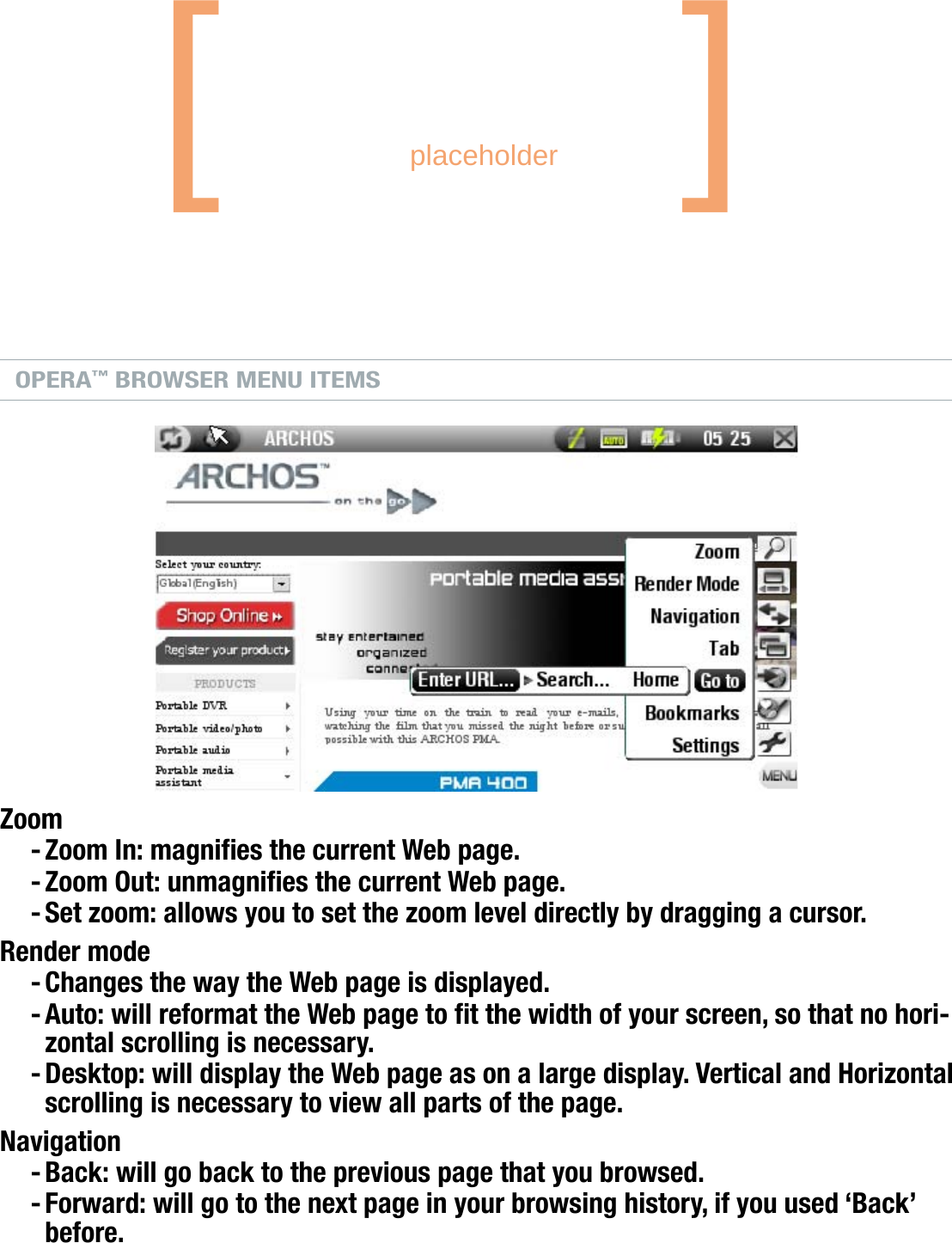 704MANUAL V0.0BROWSING THE WEB WITH OPERA™   &gt;   p. 42OPERA™ BROWSER BUTTON CONTROLSIn the Opera™ browser, the buttons of your ARCHOS device will act as follows:scroll upscroll rightscroll downvalidate (Enter button)display the menu itemsnext pagescroll leftprevious pageclose Opera™go from tab to tabOPERA™ BROWSER MENU ITEMSZoomZoom In: magnies the current Web page.Zoom Out: unmagnies the current Web page.Set zoom: allows you to set the zoom level directly by dragging a cursor.Render modeChanges the way the Web page is displayed.Auto: will reformat the Web page to t the width of your screen, so that no hori-zontal scrolling is necessary.Desktop: will display the Web page as on a large display. Vertical and Horizontal scrolling is necessary to view all parts of the page.NavigationBack: will go back to the previous page that you browsed.Forward: will go to the next page in your browsing history, if you used ‘Back’ before.--------[       placeholder   ]