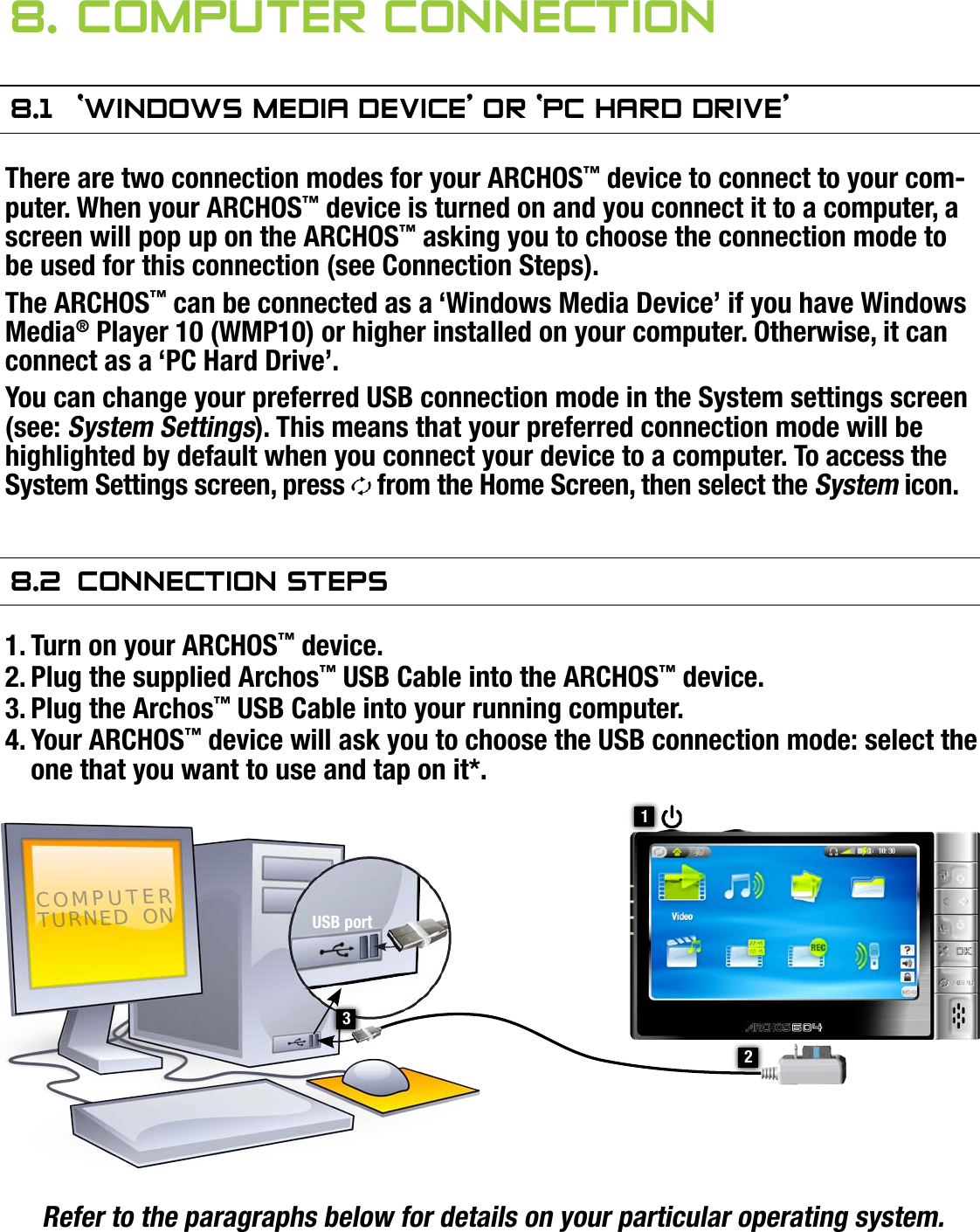 704MANUAL V0.0COMPUTER CONNECTION   &gt;   p. 448. COMPuTer COnneCTiOn8.1  ‘windOws Media deViCe’ Or ‘PC hard driVe’There are two connection modes for your ARCHOS™ device to connect to your com-puter. When your ARCHOS™ device is turned on and you connect it to a computer, a screen will pop up on the ARCHOS™ asking you to choose the connection mode to be used for this connection (see Connection Steps).The ARCHOS™ can be connected as a ‘Windows Media Device’ if you have Windows Media® Player 10 (WMP10) or higher installed on your computer. Otherwise, it can connect as a ‘PC Hard Drive’.You can change your preferred USB connection mode in the System settings screen (see: System Settings). This means that your preferred connection mode will be highlighted by default when you connect your device to a computer. To access the System Settings screen, press   from the Home Screen, then select the System icon.8.2  COnneCTiOn sTePsTurn on your ARCHOS™ device.Plug the supplied Archos™ USB Cable into the ARCHOS™ device.Plug the Archos™ USB Cable into your running computer.Your ARCHOS™ device will ask you to choose the USB connection mode: select the one that you want to use and tap on it*.Refer to the paragraphs below for details on your particular operating system.* If you select ‘Charge only’, your device will just charge its batteries via the USB cable. You can use it as normal. At any time, you will be able to enable the USB con-nection by selecting the Enable USB menu item in the Home Screen.1.2.3.4.21COMPUTER TURNED  ONUSB port3