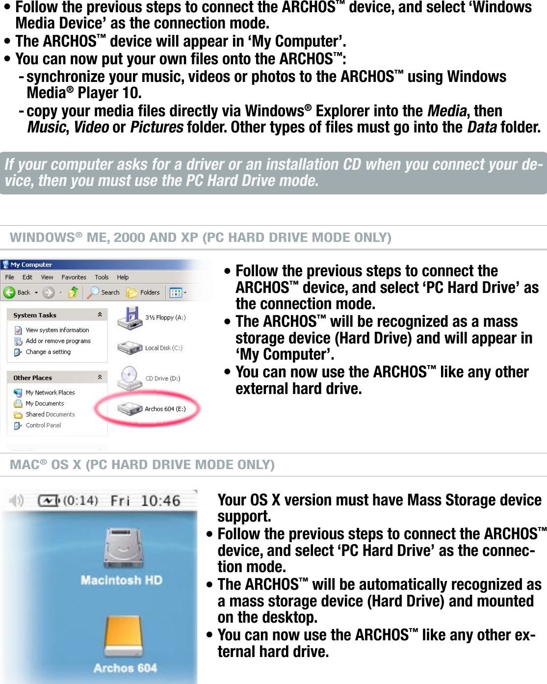 704MANUAL V0.0COMPUTER CONNECTION   &gt;   p. 45WINDOWS® XP &amp; WMP10 OR HIGHER (WINDOWS MEDIA DEVICE MODE)Follow the previous steps to connect the ARCHOS™ device, and select ‘Windows Media Device’ as the connection mode.The ARCHOS™ device will appear in ‘My Computer’.You can now put your own les onto the ARCHOS™:synchronize your music, videos or photos to the ARCHOS™ using Windows Media® Player 10.copy your media les directly via Windows® Explorer into the Media, then Music, Video or Pictures folder. Other types of les must go into the Data folder.If your computer asks for a driver or an installation CD when you connect your de-vice, then you must use the PC Hard Drive mode.WINDOWS® ME, 2000 AND XP (PC HARD DRIVE MODE ONLY)Follow the previous steps to connect the ARCHOS™ device, and select ‘PC Hard Drive’ as the connection mode.The ARCHOS™ will be recognized as a mass storage device (Hard Drive) and will appear in ‘My Computer’.You can now use the ARCHOS™ like any other external hard drive.MAC® OS X (PC HARD DRIVE MODE ONLY)Your OS X version must have Mass Storage device support.Follow the previous steps to connect the ARCHOS™ device, and select ‘PC Hard Drive’ as the connec-tion mode.The ARCHOS™ will be automatically recognized as a mass storage device (Hard Drive) and mounted on the desktop.You can now use the ARCHOS™ like any other ex-ternal hard drive.•••--••••••