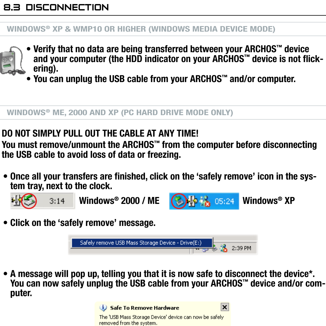 704MANUAL V0.0COMPUTER CONNECTION   &gt;   p. 468.3  disCOnneCTiOnWINDOWS® XP &amp; WMP10 OR HIGHER (WINDOWS MEDIA DEVICE MODE)Verify that no data are being transferred between your ARCHOS™ device and your computer (the HDD indicator on your ARCHOS™ device is not ick-ering).You can unplug the USB cable from your ARCHOS™ and/or computer.WINDOWS® ME, 2000 AND XP (PC HARD DRIVE MODE ONLY)DO NOT SIMPLY PULL OUT THE CABLE AT ANY TIME!You must remove/unmount the ARCHOS™ from the computer before disconnecting the USB cable to avoid loss of data or freezing.Once all your transfers are nished, click on the ‘safely remove’ icon in the sys-tem tray, next to the clock.   Windows® 2000 / ME  Windows® XPClick on the ‘safely remove’ message.A message will pop up, telling you that it is now safe to disconnect the device*. You can now safely unplug the USB cable from your ARCHOS™ device and/or com-puter.* If you get a message saying that the device cannot be removed, close any com-puter program that may still be using data on your device, such as media players or Windows® Explorer.•••••