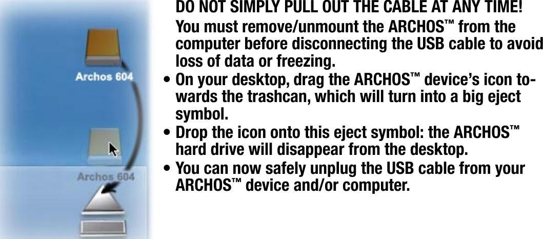 704MANUAL V0.0COMPUTER CONNECTION   &gt;   p. 47MAC® OS X (PC HARD DRIVE MODE ONLY)DO NOT SIMPLY PULL OUT THE CABLE AT ANY TIME!You must remove/unmount the ARCHOS™ from the computer before disconnecting the USB cable to avoid loss of data or freezing.On your desktop, drag the ARCHOS™ device’s icon to-wards the trashcan, which will turn into a big eject symbol.Drop the icon onto this eject symbol: the ARCHOS™ hard drive will disappear from the desktop.You can now safely unplug the USB cable from your ARCHOS™ device and/or computer.•••