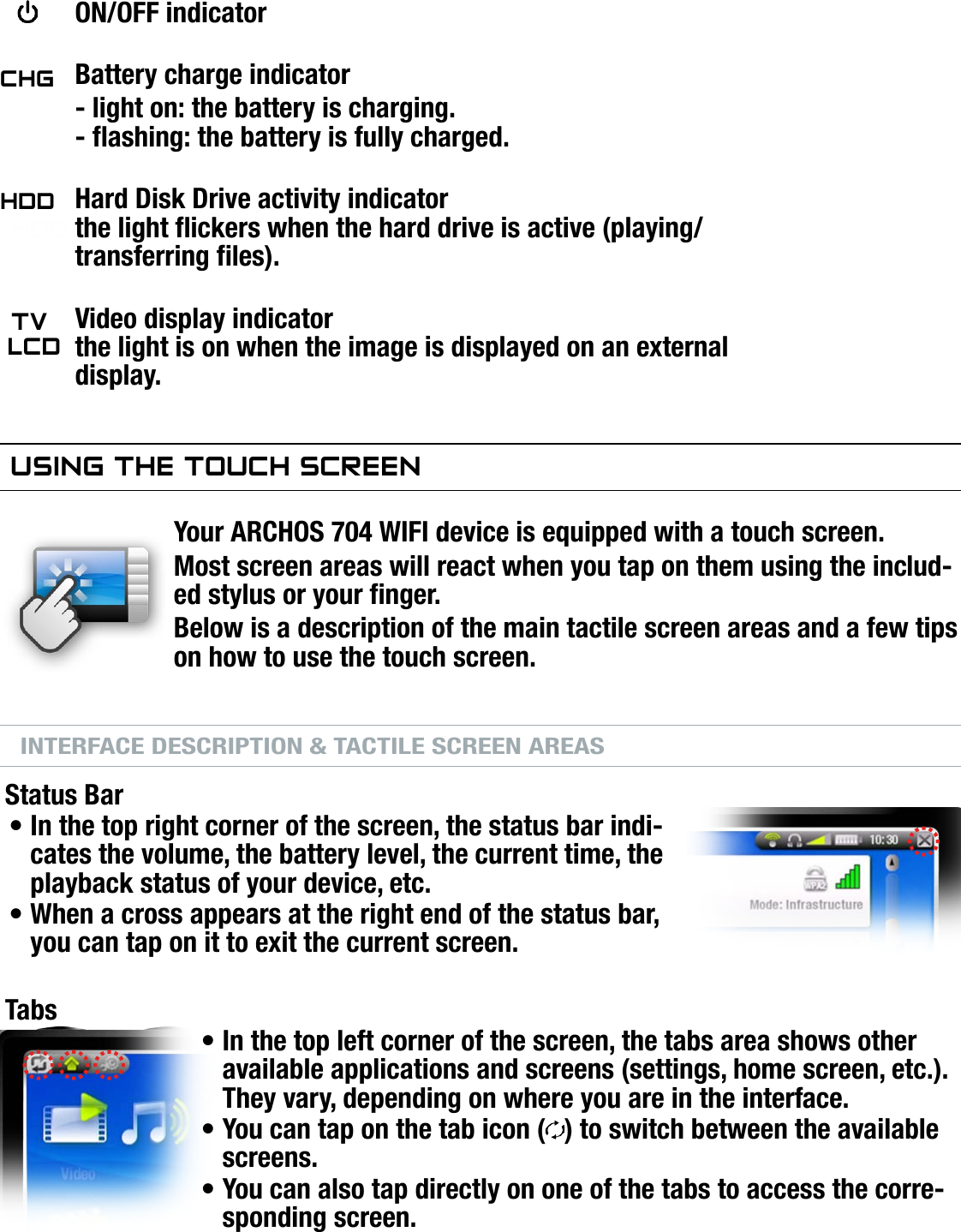 704MANUAL V0.0INTRODUCTION   &gt;   p. 4LED INDICATORS   ON/OFF indicator Battery charge indicator  - light on: the battery is charging.  - ashing: the battery is fully charged. Hard Disk Drive activity indicatorhdd the light ickers when the hard drive is active (playing/transferring les).  Video display indicator  the light is on when the image is displayed on an external display.using The TOuCh sCreenYour ARCHOS 704 WIFI device is equipped with a touch screen.Most screen areas will react when you tap on them using the includ-ed stylus or your nger.Below is a description of the main tactile screen areas and a few tips on how to use the touch screen.INTERFACE DESCRIPTION &amp; TACTILE SCREEN AREASStatus BarIn the top right corner of the screen, the status bar indi-cates the volume, the battery level, the current time, the playback status of your device, etc.When a cross appears at the right end of the status bar, you can tap on it to exit the current screen.TabsIn the top left corner of the screen, the tabs area shows other available applications and screens (settings, home screen, etc.). They vary, depending on where you are in the interface.You can tap on the tab icon ( ) to switch between the available screens.You can also tap directly on one of the tabs to access the corre-sponding screen.•••••TVlCdhddChg