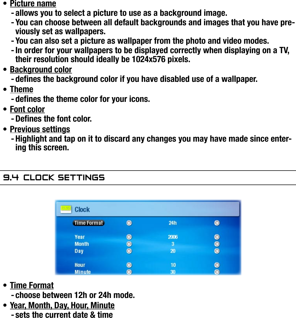 704MANUAL V0.0SETUP SCREEN   &gt;   p. 50Picture nameallows you to select a picture to use as a background image.You can choose between all default backgrounds and images that you have pre-viously set as wallpapers.You can also set a picture as wallpaper from the photo and video modes.In order for your wallpapers to be displayed correctly when displaying on a TV, their resolution should ideally be 1024x576 pixels.Background colordenes the background color if you have disabled use of a wallpaper.Themedenes the theme color for your icons.Font colorDenes the font color.Previous settingsHighlight and tap on it to discard any changes you may have made since enter-ing this screen.9.4  ClOCk seTTingsTime Formatchoose between 12h or 24h mode.Year, Month, Day, Hour, Minutesets the current date &amp; time  If you use the optional DVR station to schedule video recordings on your TV system, make sure that the time and date are set correctly!•----•-•-•-•-•-•-