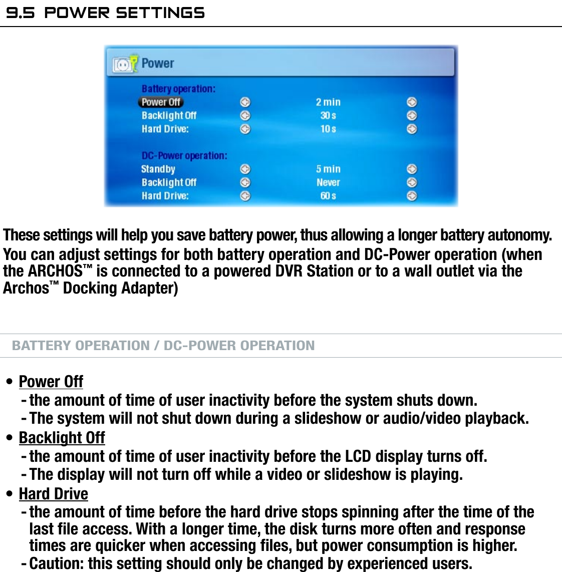 704MANUAL V0.0SETUP SCREEN   &gt;   p. 519.5  POwer seTTingsThese settings will help you save battery power, thus allowing a longer battery autonomy.You can adjust settings for both battery operation and DC-Power operation (when the ARCHOS™ is connected to a powered DVR Station or to a wall outlet via the Archos™ Docking Adapter)BATTERY OPERATION / DC-POWER OPERATIONPower Offthe amount of time of user inactivity before the system shuts down.The system will not shut down during a slideshow or audio/video playback.Backlight Offthe amount of time of user inactivity before the LCD display turns off.The display will not turn off while a video or slideshow is playing.Hard Drivethe amount of time before the hard drive stops spinning after the time of the last le access. With a longer time, the disk turns more often and response times are quicker when accessing les, but power consumption is higher.Caution: this setting should only be changed by experienced users.Your ARCHOS™ device  will  consume  more power as these parameters  are  set  to higher values (the backlight and hard drive in particular consume much power).When in battery mode, it is advised to set these parameters to lower values in order to save power.Your device will be hotter when the backlight and hard drive are on for long periods of time.•--•--•--•••