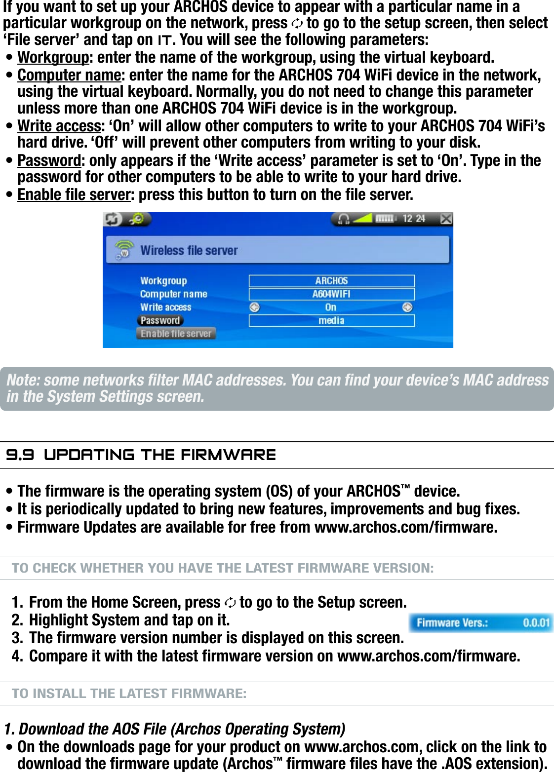 704MANUAL V0.0SETUP SCREEN   &gt;   p. 54If you want to set up your ARCHOS device to appear with a particular name in a particular workgroup on the network, press   to go to the setup screen, then select ‘File server’ and tap on iT. You will see the following parameters:Workgroup: enter the name of the workgroup, using the virtual keyboard. Computer name: enter the name for the ARCHOS 704 WiFi device in the network, using the virtual keyboard. Normally, you do not need to change this parameter unless more than one ARCHOS 704 WiFi device is in the workgroup.Write access: ‘On’ will allow other computers to write to your ARCHOS 704 WiFi’s hard drive. ‘Off’ will prevent other computers from writing to your disk.Password: only appears if the ‘Write access’ parameter is set to ‘On’. Type in the password for other computers to be able to write to your hard drive.Enable le server: press this button to turn on the le server.Note: some networks lter MAC addresses. You can nd your device’s MAC address in the System Settings screen.9.9  uPdaTing The firMwareThe rmware is the operating system (OS) of your ARCHOS™ device.It is periodically updated to bring new features, improvements and bug xes.Firmware Updates are available for free from www.archos.com/rmware.TO CHECK WHETHER YOU HAVE THE LATEST FIRMWARE VERSION:From the Home Screen, press   to go to the Setup screen.Highlight System and tap on it.The rmware version number is displayed on this screen.Compare it with the latest rmware version on www.archos.com/rmware.TO INSTALL THE LATEST FIRMWARE:1. Download the AOS File (Archos Operating System)On the downloads page for your product on www.archos.com, click on the link to download the rmware update (Archos™ rmware les have the .AOS extension).••••••••1.2.3.4.•