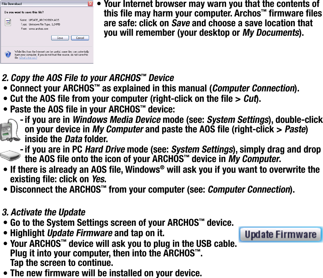 704MANUAL V0.0SETUP SCREEN   &gt;   p. 55Your Internet browser may warn you that the contents of this le may harm your computer. Archos™ rmware les are safe: click on Save and choose a save location that you will remember (your desktop or My Documents).2. Copy the AOS File to your ARCHOS™ DeviceConnect your ARCHOS™ as explained in this manual (Computer Connection).Cut the AOS le from your computer (right-click on the le &gt; Cut).Paste the AOS le in your ARCHOS™ device:if you are in Windows Media Device mode (see: System Settings), double-click on your device in My Computer and paste the AOS le (right-click &gt; Paste) inside the Data folder.if you are in PC Hard Drive mode (see: System Settings), simply drag and drop the AOS le onto the icon of your ARCHOS™ device in My Computer.If there is already an AOS le, Windows® will ask you if you want to overwrite the existing le: click on Yes.Disconnect the ARCHOS™ from your computer (see: Computer Connection).3. Activate the UpdateGo to the System Settings screen of your ARCHOS™ device.Highlight Update Firmware and tap on it.Your ARCHOS™ device will ask you to plug in the USB cable. Plug it into your computer, then into the ARCHOS™. Tap the screen to continue.The new rmware will be installed on your device.••••--••••••