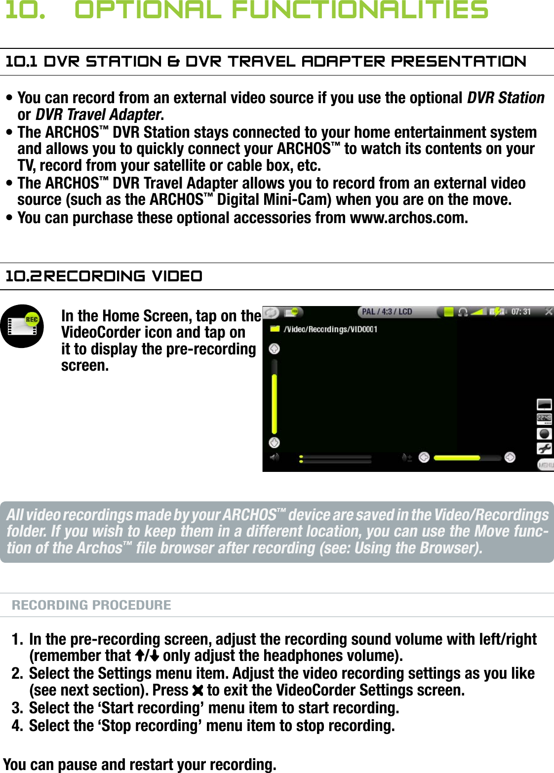 704MANUAL V0.0OPTIONAL FUNCTIONALITIES   &gt;   p. 5610.  OPTiOnal funCTiOnaliTies10.1 dVr sTaTiOn &amp; dVr TraVel adaPTer PresenTaTiOnYou can record from an external video source if you use the optional DVR Station or DVR Travel Adapter.The ARCHOS™ DVR Station stays connected to your home entertainment system and allows you to quickly connect your ARCHOS™ to watch its contents on your TV, record from your satellite or cable box, etc.The ARCHOS™ DVR Travel Adapter allows you to record from an external video source (such as the ARCHOS™ Digital Mini-Cam) when you are on the move.You can purchase these optional accessories from www.archos.com.10.2 reCOrding VideOIn the Home Screen, tap on the VideoCorder icon and tap on it to display the pre-recording screen.All video recordings made by your ARCHOS™ device are saved in the Video/Recordings folder. If you wish to keep them in a different location, you can use the Move func-tion of the Archos™ le browser after recording (see: Using the Browser).RECORDING PROCEDUREIn the pre-recording screen, adjust the recording sound volume with left/right (remember that  /  only adjust the headphones volume).Select the Settings menu item. Adjust the video recording settings as you like (see next section). Press   to exit the VideoCorder Settings screen.Select the ‘Start recording’ menu item to start recording.Select the ‘Stop recording’ menu item to stop recording.You can pause and restart your recording.••••1.2.3.4.