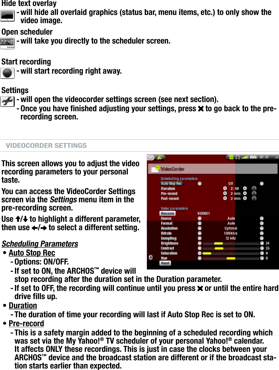 704MANUAL V0.0OPTIONAL FUNCTIONALITIES   &gt;   p. 57PRE-RECORDING SCREEN MENU ITEMSHide text overlaywill hide all overlaid graphics (status bar, menu items, etc.) to only show the video image.Open schedulerwill take you directly to the scheduler screen.Start recordingwill start recording right away.  Settingswill open the videocorder settings screen (see next section).Once you have nished adjusting your settings, press   to go back to the pre-recording screen.VIDEOCORDER SETTINGSThis screen allows you to adjust the video recording parameters to your personal taste.You can access the VideoCorder Settings screen via the Settings menu item in the pre-recording screen.Use  /  to highlight a different parameter, then use  /  to select a different setting.Scheduling ParametersAuto Stop RecOptions: ON/OFF.If set to ON, the ARCHOS™ device will stop recording after the duration set in the Duration parameter.If set to OFF, the recording will continue until you press   or until the entire hard drive lls up.DurationThe duration of time your recording will last if Auto Stop Rec is set to ON.Pre-recordThis is a safety margin added to the beginning of a scheduled recording which was set via the My Yahoo!® TV scheduler of your personal Yahoo!® calendar. It affects ONLY these recordings. This is just in case the clocks between your ARCHOS™ device and the broadcast station are different or if the broadcast sta-tion starts earlier than expected.-----•---•-•-