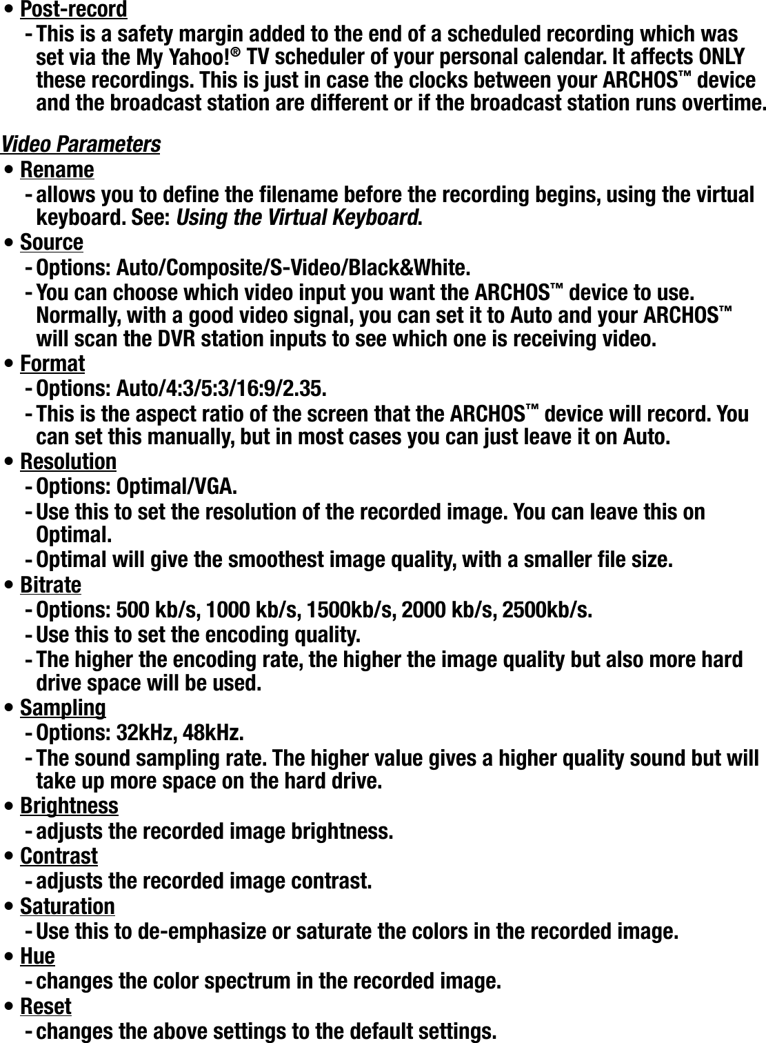 704MANUAL V0.0OPTIONAL FUNCTIONALITIES   &gt;   p. 58Post-recordThis is a safety margin added to the end of a scheduled recording which was set via the My Yahoo!® TV scheduler of your personal calendar. It affects ONLY these recordings. This is just in case the clocks between your ARCHOS™ device and the broadcast station are different or if the broadcast station runs overtime.Video ParametersRenameallows you to dene the lename before the recording begins, using the virtual keyboard. See: Using the Virtual Keyboard.SourceOptions: Auto/Composite/S-Video/Black&amp;White.You can choose which video input you want the ARCHOS™ device to use. Normally, with a good video signal, you can set it to Auto and your ARCHOS™ will scan the DVR station inputs to see which one is receiving video.FormatOptions: Auto/4:3/5:3/16:9/2.35.This is the aspect ratio of the screen that the ARCHOS™ device will record. You can set this manually, but in most cases you can just leave it on Auto.ResolutionOptions: Optimal/VGA.Use this to set the resolution of the recorded image. You can leave this on Optimal.Optimal will give the smoothest image quality, with a smaller le size.BitrateOptions: 500 kb/s, 1000 kb/s, 1500kb/s, 2000 kb/s, 2500kb/s.Use this to set the encoding quality.The higher the encoding rate, the higher the image quality but also more hard drive space will be used.SamplingOptions: 32kHz, 48kHz.The sound sampling rate. The higher value gives a higher quality sound but will take up more space on the hard drive.Brightness adjusts the recorded image brightness.Contrastadjusts the recorded image contrast.SaturationUse this to de-emphasize or saturate the colors in the recorded image.Huechanges the color spectrum in the recorded image.Resetchanges the above settings to the default settings.•-•-•--•--•---•---•--•-•-•-•-•-