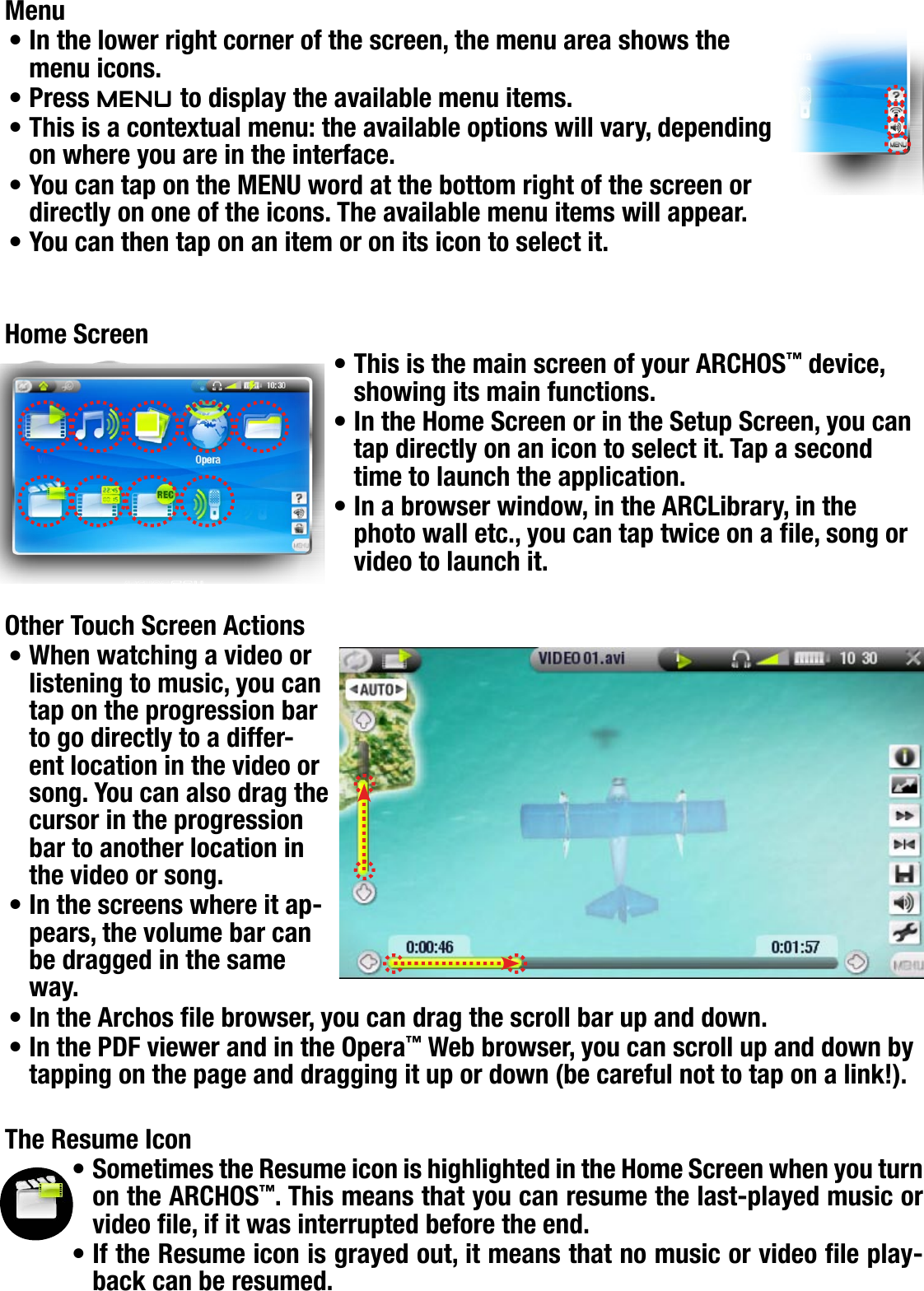 704MANUAL V0.0INTRODUCTION   &gt;   p. 5MenuIn the lower right corner of the screen, the menu area shows the menu icons.Press Menu to display the available menu items.This is a contextual menu: the available options will vary, depending on where you are in the interface.You can tap on the MENU word at the bottom right of the screen or directly on one of the icons. The available menu items will appear.You can then tap on an item or on its icon to select it. Home ScreenThis is the main screen of your ARCHOS™ device, showing its main functions.In the Home Screen or in the Setup Screen, you can tap directly on an icon to select it. Tap a second time to launch the application.In a browser window, in the ARCLibrary, in the photo wall etc., you can tap twice on a le, song or video to launch it.Other Touch Screen ActionsWhen watching a video or listening to music, you can tap on the progression bar to go directly to a differ-ent location in the video or song. You can also drag the cursor in the progression bar to another location in the video or song.In the screens where it ap-pears, the volume bar can be dragged in the same way.In the Archos le browser, you can drag the scroll bar up and down.In the PDF viewer and in the Opera™ Web browser, you can scroll up and down by tapping on the page and dragging it up or down (be careful not to tap on a link!).The Resume IconSometimes the Resume icon is highlighted in the Home Screen when you turn on the ARCHOS™. This means that you can resume the last-played music or video le, if it was interrupted before the end.If the Resume icon is grayed out, it means that no music or video le play-back can be resumed.••••••••••••••