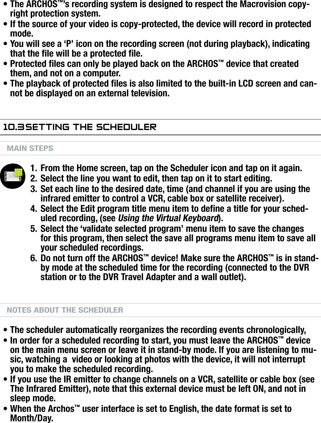 704MANUAL V0.0OPTIONAL FUNCTIONALITIES   &gt;   p. 59COPY PROTECTIONThe ARCHOS™’s recording system is designed to respect the Macrovision copy-right protection system.If the source of your video is copy-protected, the device will record in protected mode.You will see a ‘P’ icon on the recording screen (not during playback), indicating that the le will be a protected le.Protected les can only be played back on the ARCHOS™ device that created them, and not on a computer.The playback of protected les is also limited to the built-in LCD screen and can-not be displayed on an external television.10.3 seTTing The sChedulerMAIN STEPSFrom the Home screen, tap on the Scheduler icon and tap on it again.Select the line you want to edit, then tap on it to start editing.Set each line to the desired date, time (and channel if you are using the infrared emitter to control a VCR, cable box or satellite receiver).Select the Edit program title menu item to dene a title for your sched-uled recording, (see Using the Virtual Keyboard).Select the ‘validate selected program’ menu item to save the changes for this program, then select the save all programs menu item to save all your scheduled recordings.Do not turn off the ARCHOS™ device! Make sure the ARCHOS™ is in stand-by mode at the scheduled time for the recording (connected to the DVR station or to the DVR Travel Adapter and a wall outlet).NOTES ABOUT THE SCHEDULERThe scheduler automatically reorganizes the recording events chronologically,In order for a scheduled recording to start, you must leave the ARCHOS™ device on the main menu screen or leave it in stand-by mode. If you are listening to mu-sic, watching a  video or looking at photos with the device, it will not interrupt you to make the scheduled recording.If you use the IR emitter to change channels on a VCR, satellite or cable box (see The Infrared Emitter), note that this external device must be left ON, and not in sleep mode.When the Archos™ user interface is set to English, the date format is set to Month/Day.•••••1.2.3.4.5.6.••••