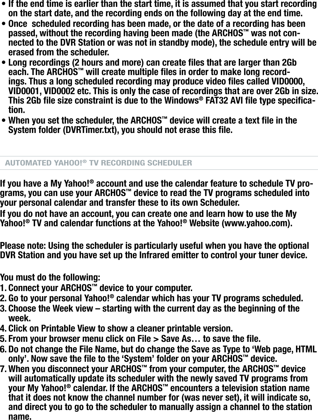 704MANUAL V0.0OPTIONAL FUNCTIONALITIES   &gt;   p. 60If the end time is earlier than the start time, it is assumed that you start recording on the start date, and the recording ends on the following day at the end time.Once  scheduled recording has been made, or the date of a recording has been passed, without the recording having been made (the ARCHOS™ was not con-nected to the DVR Station or was not in standby mode), the schedule entry will be erased from the scheduler.Long recordings (2 hours and more) can create les that are larger than 2Gb each. The ARCHOS™ will create multiple les in order to make long record-ings. Thus a long scheduled recording may produce video les called VID0000, VID0001, VID0002 etc. This is only the case of recordings that are over 2Gb in size. This 2Gb le size constraint is due to the Windows® FAT32 AVI le type specica-tion.When you set the scheduler, the ARCHOS™ device will create a text le in the System folder (DVRTimer.txt), you should not erase this le.AUTOMATED YAHOO!® TV RECORDING SCHEDULERIf you have a My Yahoo!® account and use the calendar feature to schedule TV pro-grams, you can use your ARCHOS™ device to read the TV programs scheduled into your personal calendar and transfer these to its own Scheduler. If you do not have an account, you can create one and learn how to use the My Yahoo!® TV and calendar functions at the Yahoo!® Website (www.yahoo.com). Please note: Using the scheduler is particularly useful when you have the optional DVR Station and you have set up the Infrared emitter to control your tuner device.You must do the following:Connect your ARCHOS™ device to your computer.Go to your personal Yahoo!® calendar which has your TV programs scheduled.Choose the Week view – starting with the current day as the beginning of the week.Click on Printable View to show a cleaner printable version.From your browser menu click on File &gt; Save As… to save the le.Do not change the File Name, but do change the Save as Type to ‘Web page, HTML only’. Now save the le to the ‘System’ folder on your ARCHOS™ device.When you disconnect your ARCHOS™ from your computer, the ARCHOS™ device will automatically update its scheduler with the newly saved TV programs from your My Yahoo!® calendar. If the ARCHOS™ encounters a television station name that it does not know the channel number for (was never set), it will indicate so, and direct you to go to the scheduler to manually assign a channel to the station name.••••1.2.3.4.5.6.7.