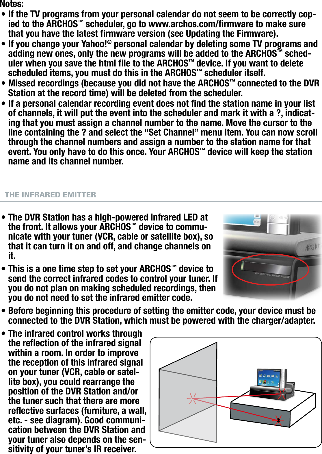 704MANUAL V0.0OPTIONAL FUNCTIONALITIES   &gt;   p. 61Notes:If the TV programs from your personal calendar do not seem to be correctly cop-ied to the ARCHOS™ scheduler, go to www.archos.com/rmware to make sure that you have the latest rmware version (see Updating the Firmware).If you change your Yahoo!® personal calendar by deleting some TV programs and adding new ones, only the new programs will be added to the ARCHOS™ sched-uler when you save the html le to the ARCHOS™ device. If you want to delete scheduled items, you must do this in the ARCHOS™ scheduler itself. Missed recordings (because you did not have the ARCHOS™ connected to the DVR Station at the record time) will be deleted from the scheduler.If a personal calendar recording event does not nd the station name in your list of channels, it will put the event into the scheduler and mark it with a ?, indicat-ing that you must assign a channel number to the name. Move the cursor to the line containing the ? and select the “Set Channel” menu item. You can now scroll through the channel numbers and assign a number to the station name for that event. You only have to do this once. Your ARCHOS™ device will keep the station name and its channel number.THE INFRARED EMITTERThe DVR Station has a high-powered infrared LED at the front. It allows your ARCHOS™ device to commu-nicate with your tuner (VCR, cable or satellite box), so that it can turn it on and off, and change channels on it.This is a one time step to set your ARCHOS™ device to send the correct infrared codes to control your tuner. If you do not plan on making scheduled recordings, then you do not need to set the infrared emitter code. Before beginning this procedure of setting the emitter code, your device must be connected to the DVR Station, which must be powered with the charger/adapter.The infrared control works through the reection of the infrared signal within a room. In order to improve the reception of this infrared signal on your tuner (VCR, cable or satel-lite box), you could rearrange the position of the DVR Station and/or the tuner such that there are more reective surfaces (furniture, a wall, etc. - see diagram). Good communi-cation between the DVR Station and your tuner also depends on the sen-sitivity of your tuner’s IR receiver.••••••••